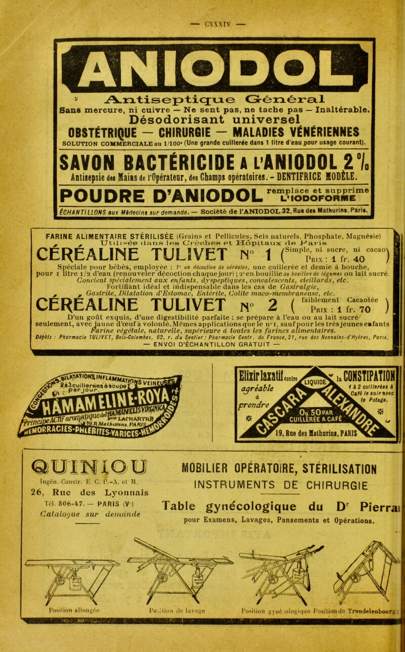 Antiseptique Générai Sans mercure, ni cuivre — Ne sent pas, ne tache pas — Inaltérable. Désodorisant universel OBSTÉTRIQUE - CHIRURGIE - MALADIES VÉNÉRIENNES solution commerciale au l/ioo* (Une grande cuillerée dans 1 litre d’eau .pour usage courant). SAVON BACTÉRICIDE A lANIODOL U Antisepsie des Mains de l'Opérateur, des Champs opératoires. - DENTIFRICE MODELE. POUDRE D’ANIODOL remplace et supprime L’ IODOFORIHE ÉCHANTILLONS aux Médecins sur demande. — Société de l’ANIODOL;32, Rue des Mathurins. Paris^ FARINE ALIMENTAIRE STÉRILISÉE (Grains et Pellicules, Sels naturels, Phosphate, Magnésie) j j TTtiii^ée clans les Orèohes et Hôpitaux de H'ai’is CEREALINE TUL1VET N» 1 (Simp'J;:^ï,racl Spéciale pour bébés, employée : 7° en décoction de céréales, une cuillerée et demie à bouche, pour i litre 1/2 d’eau (renouveler décoction chaque.jour) ; a°en bouillies// bouillon de légumes ou lait sucré. Convient spécialement aux enfants, dyspeptiques, convalescents, vieillards, etc. Fortifiant idéal et indispensable dans les cas de Gastralgie, , M Gastrite, Dilatation d’Estomac, Entérite, Colite maco-membraneuse, etc. CEREALINE TULIVET n° 2 ( fTT “ ) D’un goût exquis, d’une digestibilité parfaite : se prépare à l’eau ou au lait sucré seulement, avec jaune d’œuf à volonté. Mêmes applications que le n°i, sauf pour les très jeunes enfants Fi il pc 'arine végétale, naturelle, supérieure d toutes les farines alimentaires Dépôts : Pharmacie TULIVET, Bois-Colombes, 62, r. du Sentier ; Pharmacie Cenlr. de France, 21, rue des Nonnains-d'Hyères, Pans. — ENVOI D’ÉCHANTILLON GRATUIT — 4©^ 2*3cuiller©eaÔ8ouperjL^^l£l( S* -\v,< per jour, ^ J P^j Ttfajvmüpq1^™ lacharthèJfiÿ 7^ T9 HM/) lh urans. PA RIS Eliiirlmtii agréable à prendre [f L< M) Ingén.-Conslr. K. C. P.-A. cl M. 26, Rue des Lyonnais Tel. 806-47. - PARIS (V) Catalogue sur demande MOBILIER OPÉRATOIRE, STÉRILISATION INSTRUMENTS DE CHIRURGIE Table gynécologique du Dr Pierrai pour Examens, Lavages, Pansements et Opérations. Position allongée Position île lavage Position gyué :ologi(|iio Position de Trendelenbour^