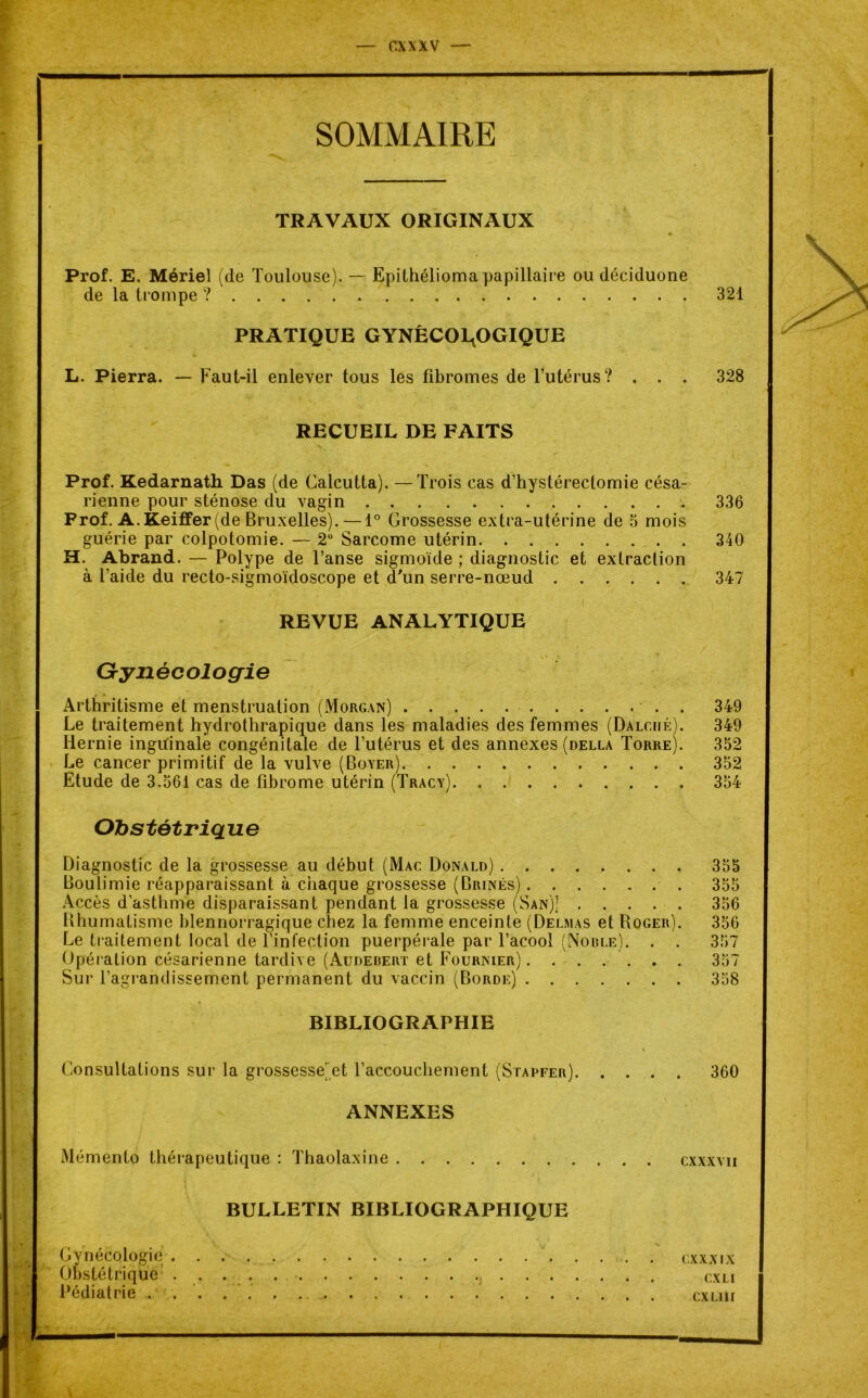 SOMMAIRE TRAVAUX ORIGINAUX Prof. E. Mériel (de Toulouse). — Epilhélioma papillaire ou déciduone de la trompe ? 321 PRATIQUE GYNÉCOLOGIQUE L. Pierra. — Faut-il enlever tous les fibromes de l’utérus? . . . 328 RECUEIL DE FAITS Prof. Kedarnath. Das (de Calcutta). —Trois cas d’hystérectomie césa- rienne pour sténose du vagin 336 Prof. A.Keiffer(de Bruxelles). — 1° Grossesse extra-utérine de 5 mois guérie par colpotomie. — 2° Sarcome utérin 340 H. Abrand. — Polype de l’anse sigmoïde ; diagnostic et extraction à l’aide du recto-sigmoïdoscope et d'un serre-nœud 347 REVUE ANALYTIQUE Gynécologie Arthritisme et menstruation (Morgan) . 349 Le traitement hydrothrapique dans les maladies des femmes (Dalc.iié). 349 Hernie inguinale congénitale de l’utérus et des annexes (della Torre). 352 Le cancer primitif de la vulve (Boyer) 352 Etude de 3.561 cas de fibrome utérin (Tracy) 354 Obstétrique Diagnostic de la grossesse au début (Mac Donald) 355 Boulimie réapparaissant à chaque grossesse (Brinés) 355 Accès d’asthme disparaissant pendant la grossesse (San)] 356 Bhumatisme blennorragique chez la femme enceinte (Delmas et Roger). 356 Le traitement local de l’infection puerpérale par l’acool (Noble). . . 357 Opération césarienne tardive (Audebert et Fournier) ....... 357 Sur l’agrandissement permanent du vaccin (Borde) 358 BIBLIOGRAPHIE \ Consultations sur la grossesse]et l’accouchement (Stapfer) 360 ANNEXES Mémento thérapeutique : Thaolaxine cxxxvu BULLETIN BIBLIOGRAPHIQUE Gynécologie cxxxix Obstétrique cxli Pédiatrie cxlih