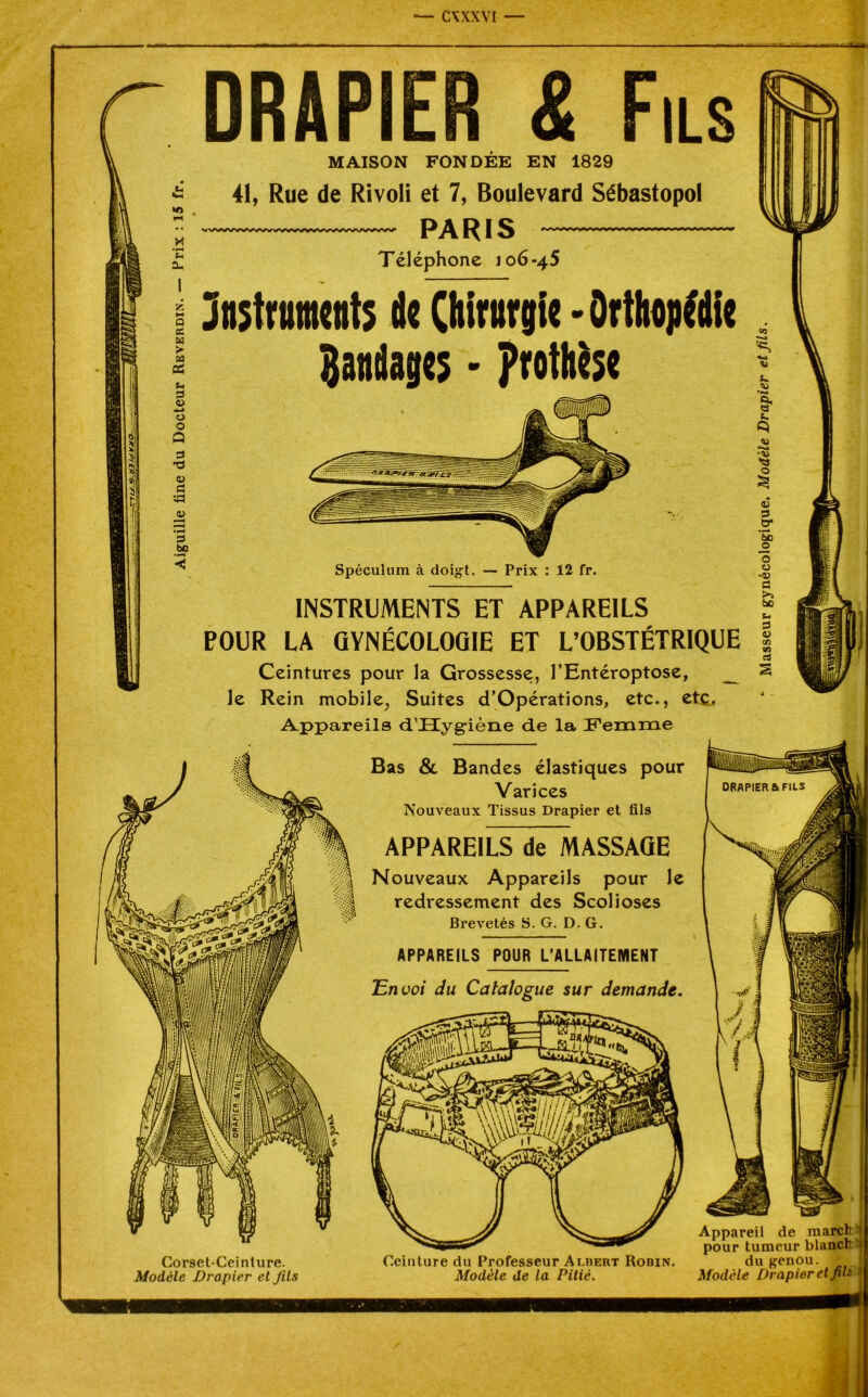 DRAPIER & MAISON FONDEE EN 1829 41, Rue de Rivoli et 7, Boulevard Sébastopol W»/>/WWWVWVWWWWWV/WW'/ X PARIS Téléphone 106-45 Instronnb de Chirnrgie • Orthopédie Bandage; • prothèse Spéculum à doigt. — Prix : 12 fr. INSTRUMENTS ET APPAREILS POUR LA GYNÉCOLOGIE ET L’OBSTÉTRIQUE Ceintures pour la Grossesse, l’Entéroptose, _ le Rein mobile, Suites d’Opérations, etc., etc. Appareils d’JEïyg-iène de la Femme Bas & Bandes élastiques pour Varices Nouveaux Tissus Drapier et fils APPAREILS de MASSAGE Nouveaux Appareils pour le redressement des Scolioses Brevetés S. G. D. G. APPAREILS POUR L’ALLAITEMENT 'Envoi du Catalogue sur demande. Corset-Ceinture. Modèle Drapier et fils Ceinture du Professeur Albert Rodin. Modèle de la Pitié. Appareil de march pour tumeur blanc!1 J'V/ Ul VUU.1V du genou. Modèle Drapier et fil'.