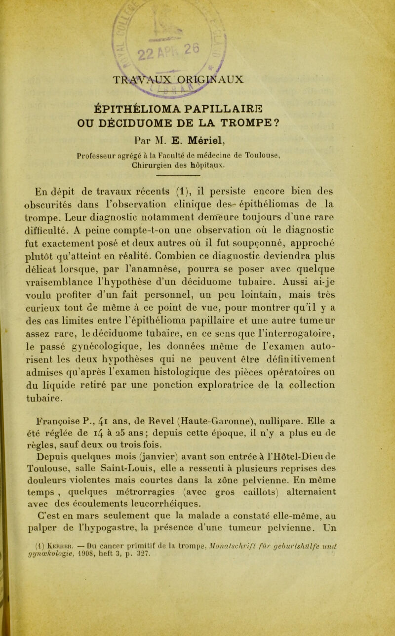 TRAVAUX ORIGINAUX o il ÉPITHÉLIOMA PAPILLAIRE OU DÉCIDUOME DE LA TROMPE ? Par M. E. Mériel, Professeur agrégé à la Faculté de médecine de Toulouse, Chirurgien des hôpitaux. En dépit de travaux récents (1), il persiste encore bien des obscurités dans l’observation clinique des- épithéliomas de la trompe. Leur diagnostic notamment demeure toujours d’une rare difficulté. A peine compte-t-on une observation où le diagnostic fut exactement posé et deux autres où il fut soupçonné, approché plutôt qu’atteint en réalité. Combien ce diagnostic deviendra plus délicat lorsque, par l’anamnèse, pourra se poser avec quelque vraisemblance l'hypothèse d’un déciduome tubaire. Aussi ai-je voulu profiter d’un fait personnel, un peu lointain, mais très curieux tout de même à ce point de vue, pour montrer qu'il y a des cas limites entre l’épithélioma papillaire et une autre tumeur assez rare, le déciduome tubaire, en ce sens que l’interrogatoire, le passé gynécologique, les données même de l’examen auto- risent les deux hypothèses qui ne peuvent être définitivement admises qu’après l’examen histologique des pièces opératoires ou du liquide retiré par une ponction exploratrice de la collection tubaire. Françoise P., 4* ans, de Revel (Haute-Garonne), nullipare. Elle a été réglée de i4 à a5 ans ; depuis cette époque, il n’y a plus eu de règles, sauf deux ou trois fois. Depuis quelques mois (janvier) avant son entrée à l’Hôtel-Dieu de Toulouse, salle Saint-Louis, elle a ressenti à plusieurs reprises des douleurs violentes mais courtes dans la zone pelvienne. En même temps , quelques métrorragies (avec gros caillots) alternaient avec des écoulements leucorrliéiques. C’est en mars seulement que la malade a constaté elle-même, au palper de l’hypogastre, la présence d’une tumeur pelvienne. Un (1) Kerher. — Du cancer primitif de la trompe, Monafschrift für geburtshiilfe und fjyjiœ/colonie, 1908, heft 3, p. 327.