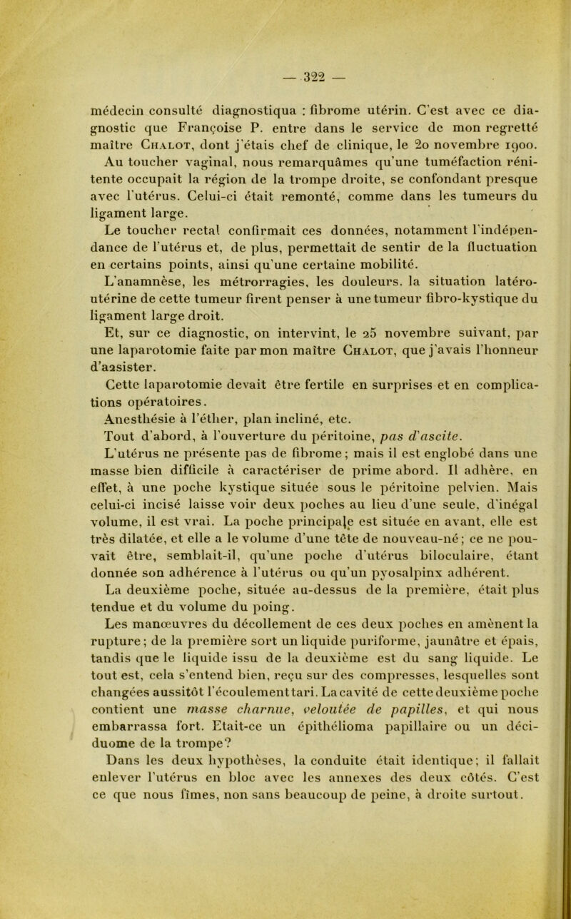 médecin consulté diagnostiqua : fibrome utérin. C'est avec ce dia- gnostic que Françoise P. entre dans le service de mon regretté maître Chalot, dont j'étais chef de clinique, le 2o novembre 1900. Au toucher vaginal, nous remarquâmes qu’une tuméfaction réni- tente occupait la région de la trompe droite, se confondant presque avec l'utérus. Celui-ci était remonté, comme dans les tumeurs du ligament large. Le toucher rectal confirmait ces données, notamment l’indépen- dance de l'utérus et, de plus, permettait de sentir de la fluctuation en certains points, ainsi qu’une certaine mobilité. L'anamnèse, les métrorragies, les douleurs, la situation latéro- utérine de cette tumeur firent penser à une tumeur fibro-kystique du ligament large droit. Et, sur ce diagnostic, on intervint, le 25 novembre suivant, par une laparotomie faite par mon maître Chalot, que j’avais l’honneur d’assister. Cette laparotomie devait être fertile en surprises et en complica- tions opératoires. Anesthésie à l’éther, plan incliné, etc. Tout d’abord, à l’ouverture du péritoine, pas d'ascite. L’utérus ne présente pas de fibrome; mais il est englobé dans une masse bien difficile à caractériser de prime abord. Il adhère, en effet, à une poche kystique située sous le péritoine pelvien. Mais celui-ci incisé laisse voir deux poches au lieu d’une seule, d'inégal volume, il est vrai. La poche principale est située en avant, elle est très dilatée, et elle a le volume d’une tête de nouveau-né; ce ne pou- vait être, semblait-il, qu’une poche d’utérus biloculaire, étant donnée son adhérence à l'utérus ou qu’un pyosalpinx adhérent. La deuxième poche, située au-dessus de la première, était plus tendue et du volume du poing. Les manœuvres du décollement de ces deux poches en amènent la rupture; de la première sort un liquide puriforme, jaunâtre et épais, tandis que le liquide issu de la deuxième est du sang liquide. Le tout est, cela s’entend bien, reçu sur des compresses, lesquelles sont changées aussitôt l'écoulementtari. La cavité de cette deuxième poche contient une masse charnue, veloutée de papilles, et qui nous embarrassa fort. Etait-ce un épithélioma papillaire ou un déci- duome de la trompe? Dans les deux hypothèses, la conduite était identique; il fallait enlever l’utérus en bloc avec les annexes des deux côtés. C'est ce que nous fîmes, non sans beaucoup de peine, à droite surtout.