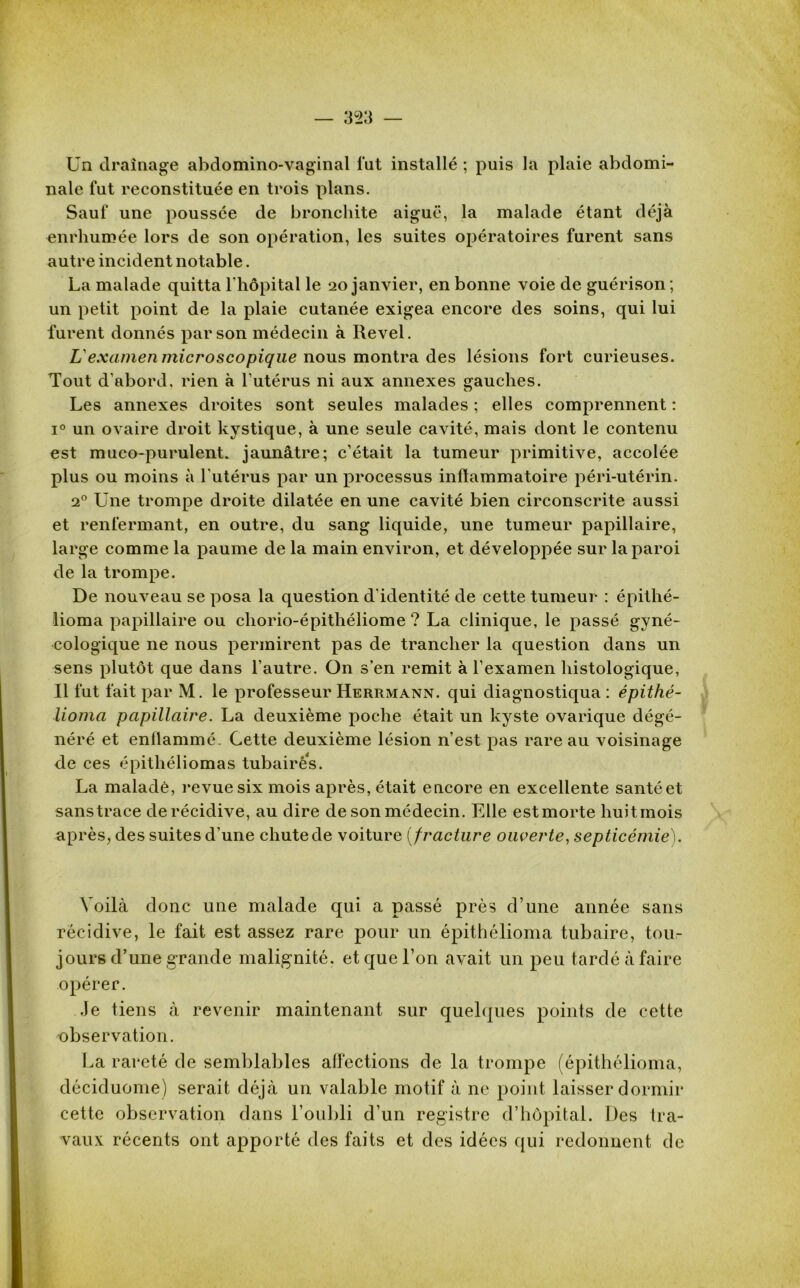 Un drainage abdomino-vaginal lut installé ; puis la plaie abdomi- nale fut reconstituée en trois plans. Sauf une poussée de bronchite aiguë, la malade étant déjà enrhumée lors de son opération, les suites opératoires furent sans autre incident notable. La malade quitta l'hôpital le 20 janvier, en bonne voie de guérison ; un petit point de la plaie cutanée exigea encore des soins, qui lui furent donnés par son médecin à Revel. L'examen microscopique nous montra des lésions fort curieuses. Tout d'abord, rien à l’utérus ni aux annexes gauches. Les annexes droites sont seules malades ; elles comprennent : i° un ovaire droit kystique, à une seule cavité, mais dont le contenu est muco-purulent. jaunâtre; c’était la tumeur primitive, accolée plus ou moins à l'utérus par un processus inflammatoire péri-utérin. 20 Une trompe droite dilatée en une cavité bien circonscrite aussi et renfermant, en outre, du sang liquide, une tumeur papillaire, large comme la paume de la main environ, et développée sur la paroi de la trompe. De nouveau se posa la question d'identité de cette tumeur : épithé- lioma papillaire ou chorio-épithéliome ? La clinique, le passé gyné- cologique ne nous permirent pas de trancher la question dans un sens plutôt que dans l’autre. On s’en remit à l’examen histologique, Il fut fait par M. le professeur Herrmann. qui diagnostiqua: épithé- lioma papillaire. La deuxième poche était un kyste ovarique dégé- néré et enflammé. Cette deuxième lésion n’est pas rare au voisinage de ces épithéliomas tubairês. La malade, revue six mois après, était encore en excellente santé et sans trace de récidive, au dire de son médecin. Elle est morte huit mois après, des suites d’une chute de voiture (fracture ouverte, septicémie). Voilà donc une malade qui a passé près d’une année sans récidive, le fait est assez rare pour un épithélioma tubaire, tou- jours d’une grande malignité, et que l’on avait un peu tardé à faire opérer. Je tiens à revenir maintenant sur quelques points de cette observation. La rareté de semblables affections de la trompe (épithélioma, déciduome) serait déjà un valable motif à ne point laisser dormir cette observation dans l’oubli d’un registre d’hôpital. Des tra- vaux récents ont apporté des faits et des idées qui redonnent de