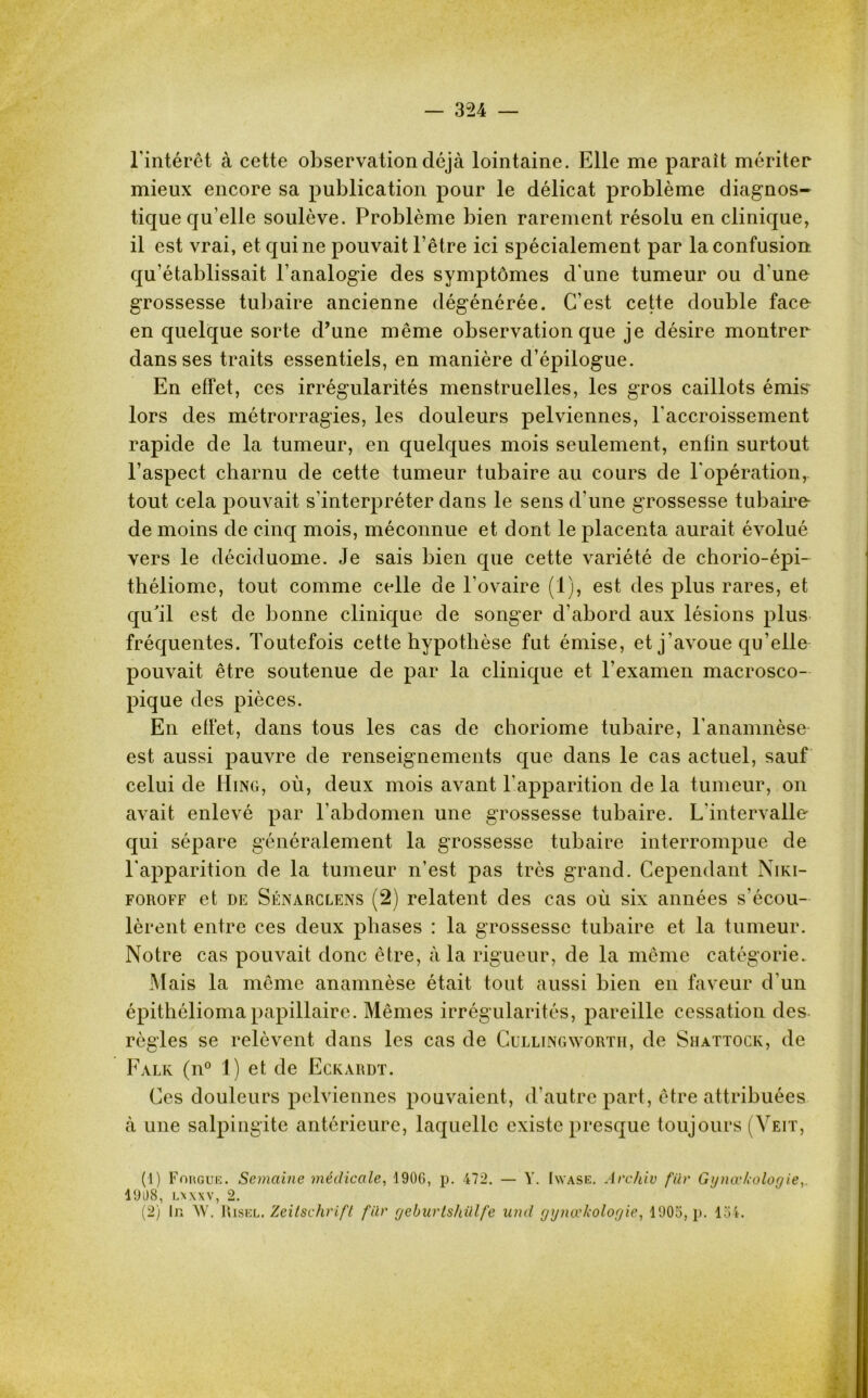 l'intérêt à cette observation déjà lointaine. Elle me parait mériter mieux encore sa publication pour le délicat problème diagnos- tique qu’elle soulève. Problème bien rarement résolu en clinique, il est vrai, et qui ne pouvait l’être ici spécialement par la confusion qu’établissait l’analogie des symptômes d'une tumeur ou d'une grossesse tubaire ancienne dégénérée. C’est cette double face en quelque sorte d’une même observation que je désire montrer dans ses traits essentiels, en manière d’épilogue. En effet, ces irrégularités menstruelles, les gros caillots émis- lors des métrorragies, les douleurs pelviennes, l'accroissement rapide de la tumeur, en quelques mois seulement, enfin surtout l’aspect charnu de cette tumeur tubaire au cours de l'opération, tout cela pouvait s’interpréter dans le sens d'une grossesse tubaire- de moins de cinq mois, méconnue et dont le placenta aurait évolué vers le déciduome. Je sais bien que cette variété de chorio-épi- théliome, tout comme celle de l’ovaire (1), est des plus rares, et qu'il est de bonne clinique de songer d’abord aux lésions plus fréquentes. Toutefois cette hypothèse fut émise, et j'avoue qu’elle pouvait être soutenue de par la clinique et l’examen macrosco- pique des pièces. En effet, dans tous les cas de choriome tubaire, l’anamnèse est aussi pauvre de renseignements que dans le cas actuel, sauf celui de Hing, où, deux mois avant l'apparition de la tumeur, on avait enlevé par l’abdomen une grossesse tubaire. L'intervalle qui sépare généralement la grossesse tubaire interrompue de l'apparition de la tumeur n’est pas très grand. Cependant Niki- foroff et de Sénarclens (2) relatent des cas où six années s'écou- lèrent entre ces deux phases : la grossesse tubaire et la tumeur. Notre cas pouvait donc être, à la rigueur, de la même catégorie. Mais la même anamnèse était tout aussi bien en faveur d'un épithélioma papillaire. Mêmes irrégularités, pareille cessation des règles se relèvent dans les cas de Cullingavorth, de Shattock, de Falk (n° 1) et de Eckardt. Ces douleurs pelviennes pouvaient, d’autre part, être attribuées à une salpingite antérieure, laquelle existe presque toujours (Yeit, (1) Fougue. Semaine médicale, 190G, p. 472. — Y. Iwase. Archiv für Gynœkologie 1908, lx xxv, 2. (2) In AV. Risel. Zeitschrift für geburtshillfe und gynœkologie, 1905, p. loi.