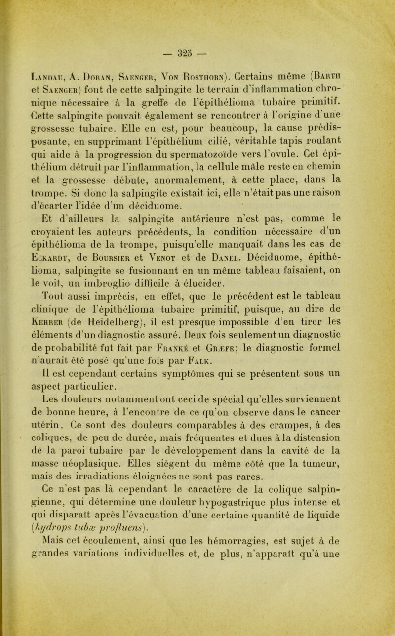 Landau, A. Doran, Saengf.r, Von Rosthorn). Certains même (Barth et Saenger) font de cette salpingite le terrain d'inflammation chro- nique nécessaire à la greffe de l’épithélioma tubaire primitif. Cette salpingite pouvait également se rencontrer à l'origine d une grossesse tubaire. Elle en est, pour beaucoup, la cause prédis- posante, en supprimant l’épithélium cilié, véritable tapis roulant qui aide à la progression du spermatozoïde vers l’ovule. Cet épi- thélium détruit par l'inflammation, la cellule mâle reste en chemin et la grossesse débute, anormalement, à cette place, dans la trompe. Si donc la salpingite existait ici, elle n’était pas une raison d’écarter l’idée d'un déciduome. Et d'ailleurs la salpingite antérieure n'est pas, comme le croyaient les auteurs précédents, la condition nécessaire d’un épithélioma de la trompe, puisqu’elle manquait dans les cas de Eckardt, de Boursier et Venot et de Danel. Déciduome, épithé- lioma, salpingite se fusionnant en un même tableau faisaient, on le voit, un imbroglio difficile à élucider. Tout aussi imprécis, en effet, que le précédent est le tableau clinique de l'épitliélioma tubaire primitif, puisque, au dire de Kehrer (de Heidelberg), il est presque impossible d’en tirer les éléments d'un diagnostic assuré. Deux fois seulement un diagnostic de probabilité fut fait par Franké et Græfe; le diagnostic formel n’aurait été posé qu’une fois par Falk. Il est cependant certains symptômes qui se présentent sous un aspect particulier. Les douleurs notamment ont ceci de spécial qu’elles surviennent de bonne heure, à l’encontre de ce qu’on observe dans le cancer utérin. Ce sont des douleurs comparables à des crampes, à des coliques, de peu de durée, mais fréquentes et dues à la distension de la paroi tubaire par le développement dans la cavité de la niasse néoplasique. Elles siègent du même côté que la tumeur, mais des irradiations éloignées ne sont pas rares. Ce n’est pas là cependant le caractère de la colique salpin- gienne, qui détermine une douleur hypogastrique plus intense et qui disparait après l’évacuation d’une certaine quantité de liquide (hy drops tubæ profilions). Mais cet écoulement, ainsi que les hémorragies, est sujet à de grandes variations individuelles et, de plus, n’apparaît qu’à une