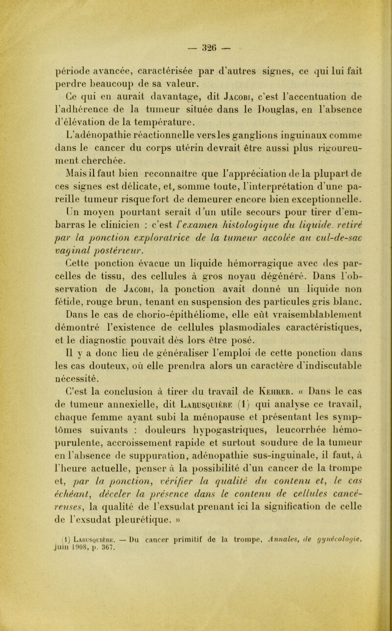 période avancée, caractérisée par d’autres signes, ce qui lui fait perdre beaucoup de sa valeur. Ce qui en aurait davantage, dit Jacobi, c’est l’accentuation de l’adhérence de la tumeur située dans le Douglas, en l’absence d’élévation de la température. L’adénopathie réactionnelle vers les ganglions inguinaux comme dans le cancer du corps utérin devrait être aussi plus rigoureu- ment cherchée. Mais il faut bien reconnaître que Lappréciation de la plupart de ces signes est délicate, et, somme toute, l'interprétation d'une pa- reille tumeur risque fort de demeurer encore bien exceptionnelle. Un moyen pourtant serait d’un utile secours pour tirer d'em- barras le clinicien : c’est Vexamen histologique du liquide, retiré par la ponction exploratrice de la tumeur accolée au cul-de-sac vaginal postérieur. Cette ponction évacue un liquide hémorragique avec des par- celles de tissu, des cellules à gros noyau dégénéré. Dans l'ob- servation de Jacobi, la ponction avait donné un liquide non fétide, rouge brun, tenant en suspension des particules gris blanc. Dans le cas de chorio-épithéliome, elle eût vraisemblablement démontré l’existence de cellules plasmodiales caractéristiques, et le diagnostic pouvait dès lors être posé. Il y a donc lieu de généraliser l’emploi de cette ponction dans les cas douteux, où elle prendra alors un caractère d'indiscutable nécessité. C’est la conclusion à tirer du travail de Kehrer. « Dans le cas de tumeur annexielle, dit La&usquière (1) qui analyse ce travail, chaque femme ayant subi la ménopause et présentant les symp- tômes suivants : douleurs hypogastriques, leucorrhée hémo- purulente, accroissement rapide et surtout soudure de la tumeur en l’absence de suppuration, adénopathie sus-inguinale, il faut, à l'heure actuelle, penser à la possibilité d’un cancer de la trompe et, par la ponction, vérifier la qualité du contenu et, le cas échéant, déceler la présence dans le contenu de cellules cancé- reuses, la qualité de l’exsudât prenant ici la signification de celle de l’exsudât pleurétique. » (1) Lauusquikre. — Du cancer primitif de la trompe, Annales, de gynécologie. juin 1008, p. 367.