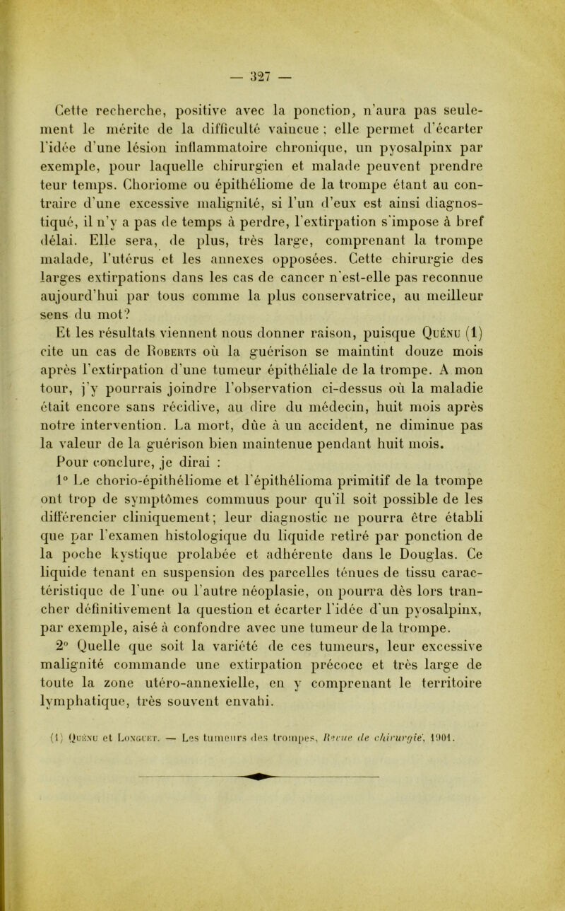 Cette recherche, positive avec la ponction, n’aura pas seule- ment le mérite de la difficulté vaincue ; elle permet d’écarter l’idée d'une lésion inflammatoire chronique, un pyosalpinx par exemple, pour laquelle chirurgien et malade peuvent prendre teur temps. Choriome ou épithéliome de la trompe étant au con- traire d'une excessive malignité, si l’un d’eux est ainsi diagnos- tiqué, il n’y a pas de temps à perdre, l’extirpation s'impose à bref délai. Elle sera, de plus, très large, comprenant la trompe malade, l’utérus et les annexes opposées. Cette chirurgie des larges extirpations dans les cas de cancer n'est-elle pas reconnue aujourd'hui par tous comme la plus conservatrice, au meilleur sens du mot? Et les résultats viennent nous donner raison, puisque Quénu (1) cite un cas de Roberts où la guérison se maintint douze mois après l'extirpation d'une tumeur épithéliale de la trompe. A mon tour, j'y pourrais joindre l’observation ci-dessus où la maladie était encore sans récidive, au dire du médecin, huit mois après notre intervention. La mort, dûe à un accident, ne diminue pas la valeur de la guérison bien maintenue pendant huit mois. Pour conclure, je dirai : 1° Le chorio-épithéliome et l'épithélioma primitif de la trompe ont trop de symptômes commuus pour qu’il soit possible de les différencier cliniquement ; leur diagnostic ne pourra être établi que par l’examen histologique du liquide retiré par ponction de la poche kystique prolabée et adhérente dans le Douglas. Ce liquide tenant en suspension des parcelles ténues de tissu carac- téristique de l'une ou l’autre néoplasie, on pourra dès lors tran- cher définitivement la question et écarter l'idée d'un pyosalpinx, par exemple, aisé à confondre avec une tumeur de la trompe. 2° Quelle que soit la variété de ces tumeurs, leur excessive malignité commande une extirpation précoce et très large de toute la zone utéro-annexielle, en y comprenant le territoire lymphatique, très souvent envahi. (1) Ouicxu et Longuet. — Les tumeurs des trompes, Revue de chirurgie, 1901.