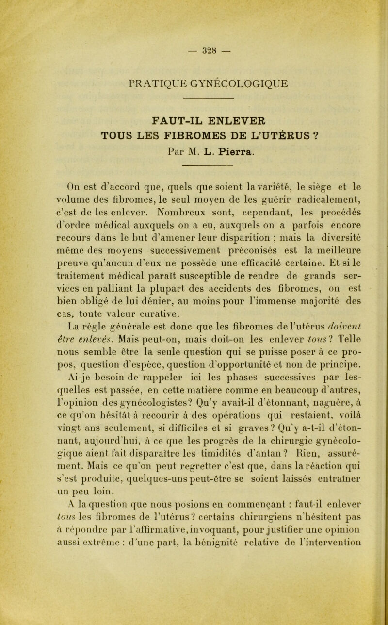 PRATIQUE GYNÉCOLOGIQUE FAUT-IL ENLEVER TOUS LES FIBROMES DE L’UTÉRUS ? Par M. L. Pierra. On est d’accord que, quels que soient la variété, le siège et le volume des fibromes, le seul moyen de les guérir radicalement, c’est de les enlever. Nombreux sont, cependant, les procédés d’ordre médical auxquels on a eu, auxquels on a parfois encore recours dans le but d’amener leur disparition ; mais la diversité même des moyens successivement préconisés est la meilleure preuve qu’aucun d’eux ne possède une efficacité certaine. Et si le traitement médical paraît susceptible de rendre de grands ser- vices en palliant la plupart des accidents des fibromes, on est bien obligé de lui dénier, au moins pour l’immense majorité des cas, toute valeur curative. La règle générale est donc que les fibromes de l’utérus doivent être enlevés. Mais peut-on, mais doit-on les enlever tous ? Telle nous semble être la seule question qui se puisse poser à ce pro- pos, question d’espèce, question d’opportunité et non de principe. Ai-je besoin de rappeler ici les phases successives par les- quelles est passée, en cette matière comme en beaucoup d'autres, l’opinion des gynécologistes? Qu’y avait-il d’étonnant, naguère, à ce qu’on hésitât à recourir à des opérations qui restaient, voilà vingt ans seulement, si difficiles et si graves? Qu'y a-t-il d’éton- nant, aujourd’hui, à ce que les progrès de la chirurgie gynécolo- gique aient fait disparaître les timidités d’antan? Rien, assuré- ment. Mais ce qu’on peut regretter c'est que, dans la réaction qui s’est produite, quelques-uns peut-être se soient laissés entraîner un peu loin. A la question que nous posions en commençant : faut-il enlever tous les fibromes de l’utérus? certains chirurgiens n'hésitent pas à répondre par L affirmative, invoquant, pour justifier une opinion aussi extrême : d'une part, la bénignité relative de l'intervention