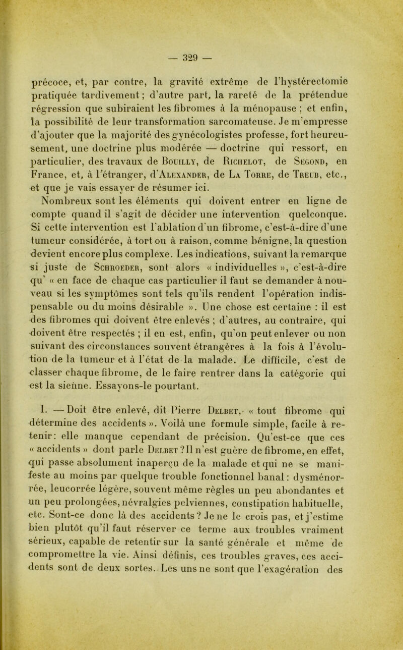 précoce, et, par contre, la gravité extrême de l’hystérectomie pratiquée tardivement; d’autre part, la rareté de la prétendue régression que subiraient les fibromes à la ménopause ; et enfin, la possibilité de leur transformation sarcomateuse. Je m’empresse d’ajouter que la majorité des gynécologistes professe, fort heureu- sement, une doctrine plus modérée — doctrine qui ressort, en particulier, des travaux de Bouilly, de Richelot, de Second, en France, et, à l’étranger, d'Alexander, de La Torre, de Treur, etc., et que je vais essayer de résumer ici. Nombreux sont les éléments qui doivent entrer en ligne de compte quand il s’agit de décider une intervention quelconque. Si cette intervention est l'ablation d’un fibrome, c’est-à-dire d’une tumeur considérée, à tort ou à raison, comme bénigne, la question devient encore plus complexe. Les indications, suivant la remarque si juste de Schroeder, sont alors « individuelles », c’est-à-dire qu' « en face de chaque cas particulier il faut se demander ànou- yeau si les symptômes sont tels qu’ils rendent l’opération indis- pensable ou du moins désirable ». Une chose est certaine : il est des fibromes qui doivent être enlevés ; d’autres, au contraire, qui doivent être respectés ; il en est, enfin, qu’on peut enlever ou non suivant des circonstances souvent étrangères à la fois à révolu- tion de la tumeur et à l'état de la malade. Le difficile, c'est de classer chaque fibrome, de le faire rentrer dans la catégorie qui nst la sienne. Essayons-le pourtant. b —Doit être enlevé, dit Pierre Delretv « tout fibrome qui détermine des accidents». Voilà une formule simple, facile à re- tenir: elle manque cependant de précision. Qu’est-ce que ces « accidents » dont parle Delbet ? Il n’est guère de fibrome, en effet, qui passe absolument inaperçu de la malade et qui ne se mani- feste au moins par quelque trouble fonctionnel banal: dysménor- rée, leucorrée légère, souvent même règles un peu abondantes et un peu prolongées, névralgies pelviennes, constipation habituelle, etc. Sont-ce donc là des accidents ? Je ne le crois pas, et j’estime bien plutôt qu il faut réserver ce terme aux troubles vraiment sérieux, capable de retentir sur la santé générale et même de compromettre la vie. Ainsi définis, ces troubles graves, ces acci- dents sont de deux sortes. Les uns ne sont que l’exagération des