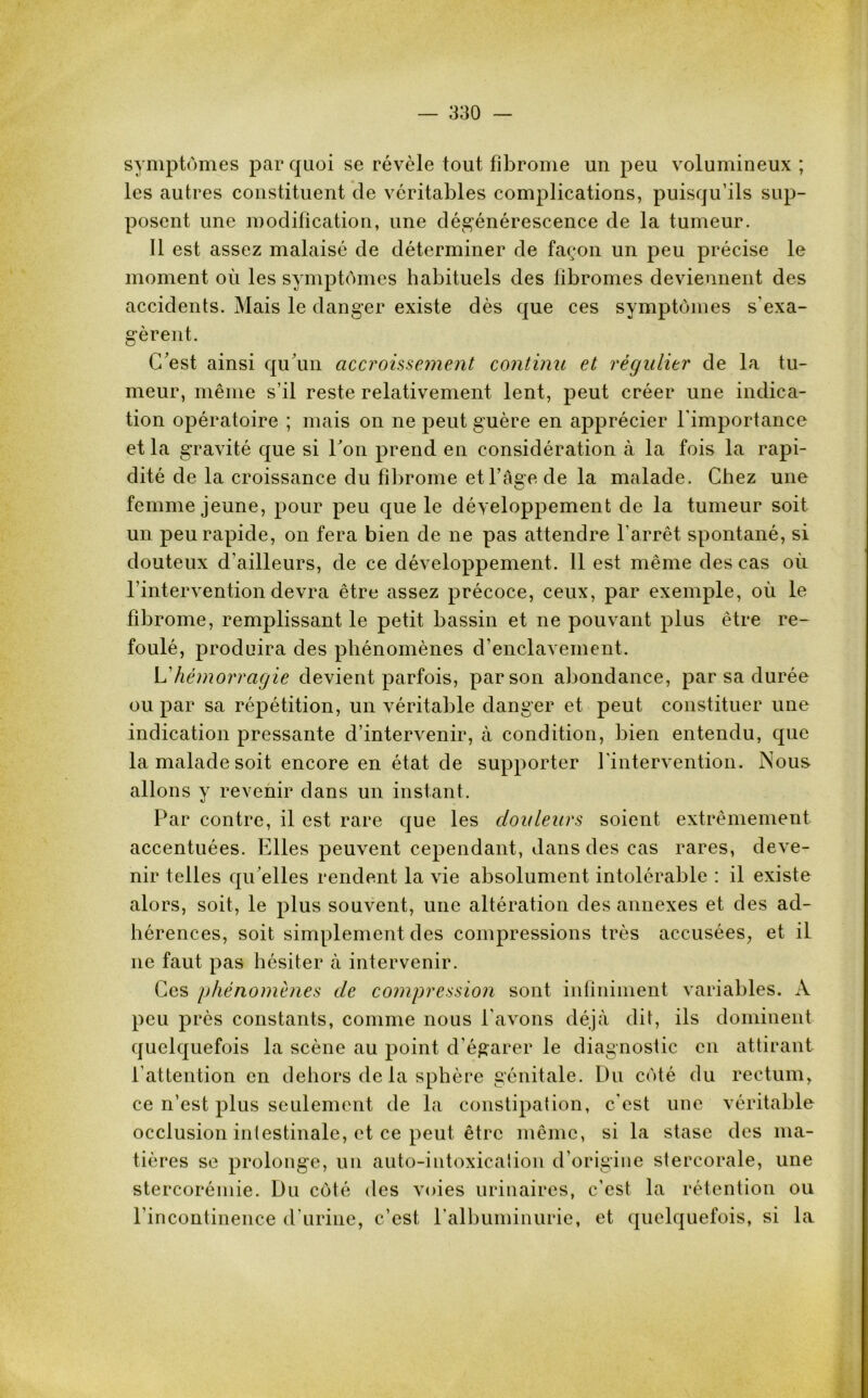 symptômes par quoi se révèle tout fibrome un peu volumineux ; les autres constituent de véritables complications, puisqu’ils sup- posent une modification, une dégénérescence de la tumeur. Il est assez malaisé de déterminer de façon un peu précise le moment où les symptômes habituels des fibromes deviennent des accidents. Mais le danger existe dès que ces symptômes s'exa- gèrent. C'est ainsi qu’un accroissement continu et régulier de la tu- meur, même s’il reste relativement lent, peut créer une indica- tion opératoire ; mais on ne peut guère en apprécier l’importance et la gravité que si l'on prend en considération à la fois la rapi- dité de la croissance du fibrome et l’âse de la malade. Chez une u femme jeune, pour peu que le développement de la tumeur soit un peu rapide, on fera bien de ne pas attendre l’arrêt spontané, si douteux d’ailleurs, de ce développement. 11 est même des cas où l’intervention devra être assez précoce, ceux, par exemple, où le fibrome, remplissant le petit bassin et ne pouvant plus être re- foulé, produira des phénomènes d’enclavement. L'hémorragie devient parfois, par son abondance, par sa durée ou par sa répétition, un véritable danger et peut constituer une indication pressante d’intervenir, à condition, bien entendu, que la malade soit encore en état de supporter l’intervention. Nous allons y revenir dans un instant. Par contre, il est rare que les douleurs soient extrêmement accentuées. Elles peuvent cependant, dans des cas rares, deve- nir telles qu'elles rendent la vie absolument intolérable : il existe alors, soit, le plus souvent, une altération des annexes et des ad- hérences, soit simplement des compressions très accusées, et il ne faut pas hésiter à intervenir. Ces phénomènes de compression sont infiniment variables. A peu près constants, comme nous l’avons déjà dit, ils dominent quelquefois la scène au point d’égarer le diagnostic en attirant l’attention en dehors de la sphère génitale. Du côté du rectum, ce n’est plus seulement de la constipation, c’est une véritable occlusion intestinale, et ce peut être même, si la stase des ma- tières se prolonge, un auto-intoxication d’origine stercorale, une stercorémie. Du côté des voies urinaires, c’est la rétention ou l’incontinence d’urine, c’est l’albuminurie, et quelquefois, si la