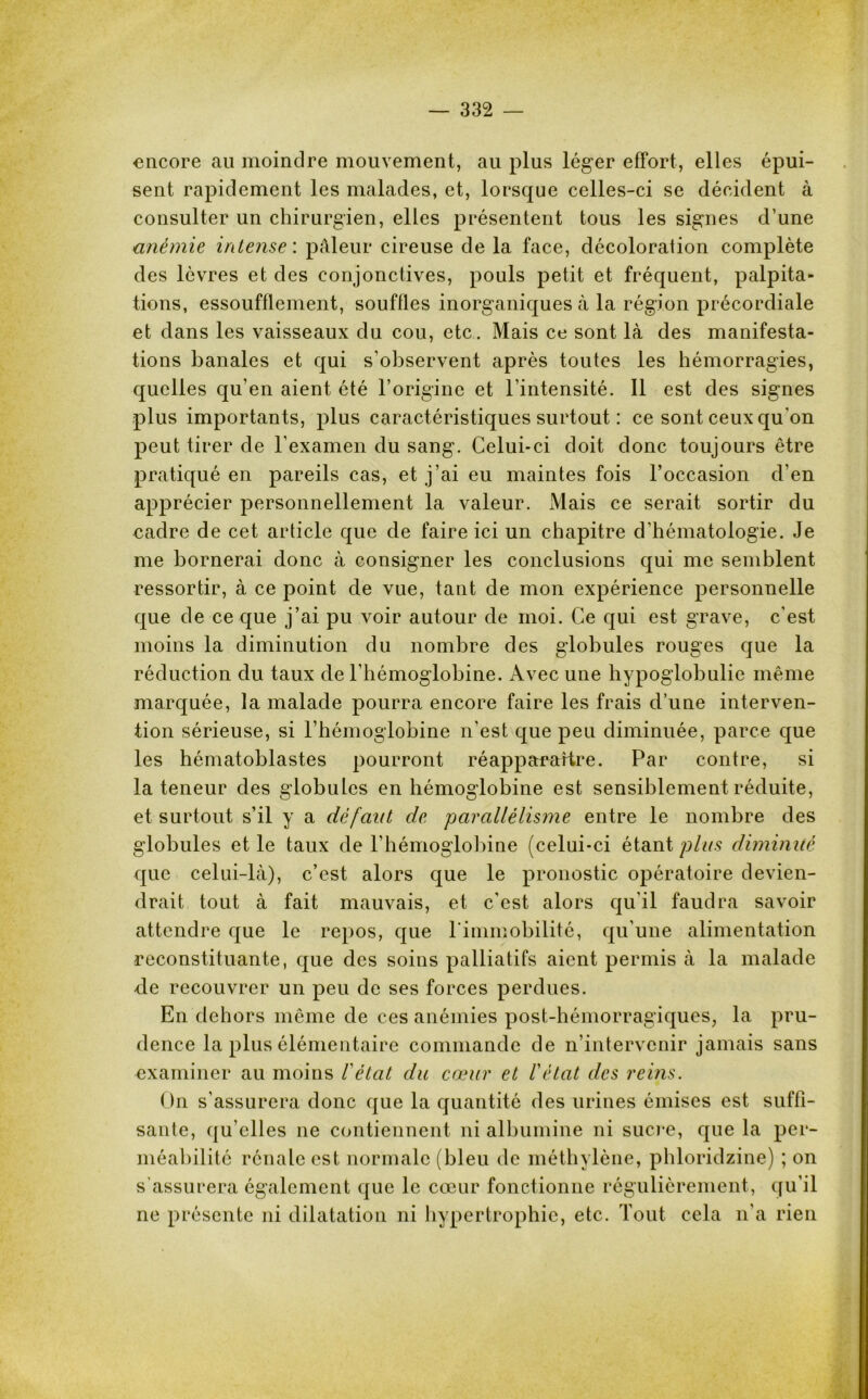 encore au moindre mouvement, au plus léger effort, elles épui- sent rapidement les malades, et, lorsque celles-ci se décident à consulter un chirurgien, elles présentent tous les signes d’une anémie intense : pâleur cireuse de la face, décoloration complète des lèvres et des conjonctives, pouls petit et fréquent, palpita- tions, essoufflement, souffles inorganiques à la région précordiale et dans les vaisseaux du cou, etc. Mais ce sont là des manifesta- tions banales et qui s’observent après toutes les hémorragies, quelles qu’en aient été l’origine et l’intensité. Il est des signes plus importants, plus caractéristiques surtout : ce sont ceux qu'on peut tirer de l’examen du sang. Celui-ci doit donc toujours être pratiqué en pareils cas, et j’ai eu maintes fois l’occasion d’en apprécier personnellement la valeur. Mais ce serait sortir du cadre de cet article que de faire ici un chapitre d’hématologie. Je me bornerai donc à consigner les conclusions qui me semblent ressortir, à ce point de vue, tant de mon expérience personnelle que de ce que j’ai pu voir autour de moi. Ce qui est grave, c'est moins la diminution du nombre des globules rouges que la réduction du taux de l’hémoglobine. Avec une hypoglobulie même marquée, la malade pourra encore faire les frais d’une interven- tion sérieuse, si l’hémoglobine n’est que peu diminuée, parce que les hématoblastes pourront réapparaître. Par contre, si la teneur des globules en hémoglobine est sensiblement réduite, et surtout s’il y a défaut de parallélisme entre le nombre des globules et le taux de l’hémoglobine (celui-ci étant plus diminué que celui-là), c’est alors que le pronostic opératoire devien- drait tout à fait mauvais, et c'est alors qu'il faudra savoir attendre que le repos, que l'immobilité, qu’une alimentation reconstituante, que des soins palliatifs aient permis à la malade de recouvrer un peu de ses forces perdues. En dehors même de ces anémies post-hémorragiques, la pru- dence la plus élémentaire commande de n’intervenir jamais sans examiner au moins l'état du cœur et l'état des reins. On s’assurera donc que la quantité des urines émises est suffi- sante, qu’elles ne contiennent ni albumine ni sucre, que la per- méabilité rénale est normale (bleu de méthylène, phloridzine) ; on s’assurera également que le cœur fonctionne régulièrement, qu’il ne présente ni dilatation ni hypertrophie, etc. Tout cela n’a rien