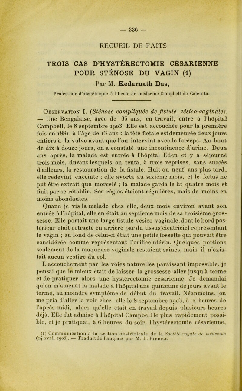 RECUEIL DE FAITS TROIS CAS D’HYSTÉRECTOMIE CÉSARIENNE POUR STÉNOSE DU VAGIN (1) Par M. Kedarnath Das, Professeur d’obstétrique à l’Ecole de médecine Campbell de Calcutta. Observation I. (Sténose compliquée de fistule vésico-vaginale)v — Une Bengalaise, âgée de 35 ans, en travail, entre à l’hôpital Campbell, le 8 septembre 1903. Elle est accouchée pour la première fois en 1881, à l’âge de i3 ans : la tête fœtale estdemeurée deux jours entiers à la vulve avant que l’on intervint avec le forceps. Au bout de dix à douze jours, on a constaté une incontinence d’urine. Deux ans après, la malade est entrée à l’hôpital Eden et y a séjourné trois mois, durant lesquels on tenta, à trois reprises, sans succès d’ailleurs, la restauration de la fistule. Huit ou neuf ans plus tard, elle redevint enceinte ; elle avorta au sixième mois, et le fœtus ne put être extrait que morcelé ; la malade garda le lit quatre mois et finit par se rétablir. Ses règles étaient régulières, mais de moins en moins abondantes. Quand je vis la malade chez elle, deux mois environ avant son. entrée à l’hôpital, elle en était au septième mois de sa troisième gros- sesse. Elle portait une large fistule vésico-vaginale, dont le bord pos- térieur était rétracté en arrière par du tissus'jcicatriciel représentant le vagin ; au fond de celui-ci était une petite fossette qui pouvait être considérée comme représentant l’orifice utérin. Quelques portions seulement de la muqueuse vaginale restaient saines, mais il n’exis- tait aucun vestige du col. L’accouchement par les voies naturelles paraissant impossible, je pensai que le mieux était de laisser la grossesse aller jusqu’à terme et de pratiquer alors une hystérectomie césarienne. Je demandai qu’on m’amenât la malade à l'hôpital une quinzaine de jours avant le terme, au moindre symptôme de début du travail. Néanmoins, on me pria d’aller la voir chez elle le 8 septembre iqo3, à 2 heures de l’après-midi, alors qu elle était en travail depuis plusieurs heures déjà. Elle fut admise à l’hôpital Campbell le plus rapidement possi- ble, et je pratiquai, à 6 heures du soir, l’hystérectomie césarienne. (1) Communication à la section obstétricale de la Société royale de médecine (14 avril 1908). — Traduitde l’anglais par M. L. Pikrra.