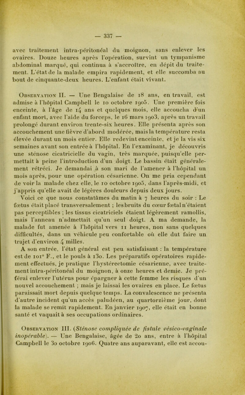 avec traitement intra-péritonéal du moignon, sans enlever les ovaires. Douze heures après l’opération, survint un tympanisme abdominal marqué, qui continua à s'accroître, en dépit du traite- ment. L'état de la malade empira rapidement, et elle succomba au bout de cinquante-deux heures. L’enfant était vivant. Observation IL — Une Bengalaise de 18 ans, en travail, est admise à l'hôpital Campbell le io octobre 1906. Une première fois enceinte, à l’âge de 14 ans et quelques mois, elle accoucha d'un enfant mort, avec l’aicle du forceps, le 16 mars ipo3, après un travail prolongé durant environ trente-six heures. Elle présenta après son accouchement une lièvre d’abord modérée, mais la température resta élevée durant un mois entier. Elle redevint enceinte, et je la vis six semaines avant son entrée à l'hôpital. En l’examinant, je découvris une sténose cicatricielle du vagin, très marquée, puisqu’elle per- mettait h peine l'introduction d’un doigt. Le bassin était générale- ment rétréci. Je demandai à son mari de l’amener à l’hôpital un mois après, pour une opération césarienne. On me pria cependant de voir la malade chez elle, le 10 octobre 1906, dans l’après-midi, et j’appris qu’elle avait de légères douleurs depuis deux jours. Voici ce que nous constatâmes du matin à 7 heures du soir : Le foetus était placé transversalement ; lesbruits du cœur fœtal n’étaient pas perceptibles ; les tissus cicatriciels étaient légèrement ramollis, mais l'anneau n’admettait qu’un seul doigt. A ma demande, la malade fut amenée à l’hôpital vers 11 heures, non sans quelques difficultés, dans un véhicule peu confortable où elle dut faire un trajet d’environ 4 milles. A son entrée, l’état général est peu satisfaisant : la température est de ioi° F., et le pouls à i3o. Les préparatifs opératoires rapide- ment effectués, je pratique l'hystérectomie césarienne, avec traite- ment intra-péritonéal du moignon, à onze heures et demie. Je pré- férai enlever l’utérus pour épargner à cette femme les risques d'un nouvel accouchement ; mais je laissai les ovaires en place. Le fœtus paraissait mort depuis quelque temps. La convalescence ne présenta d’autre incident qu'un accès paludéen, au quatorzième jour, dont la malade se remit rapidement. En janvier 1907, elle était en bonne santé et vaquait à ses occupations ordinaires. Observation III. (Sténose compliquée de fistule vésico-vagincile inopérable). — Une Bengalaise, âgée de 2o ans, entre à l'hôpital Campbell le 3o octobre 1906. Quatre ans auparavant, elle est accou-