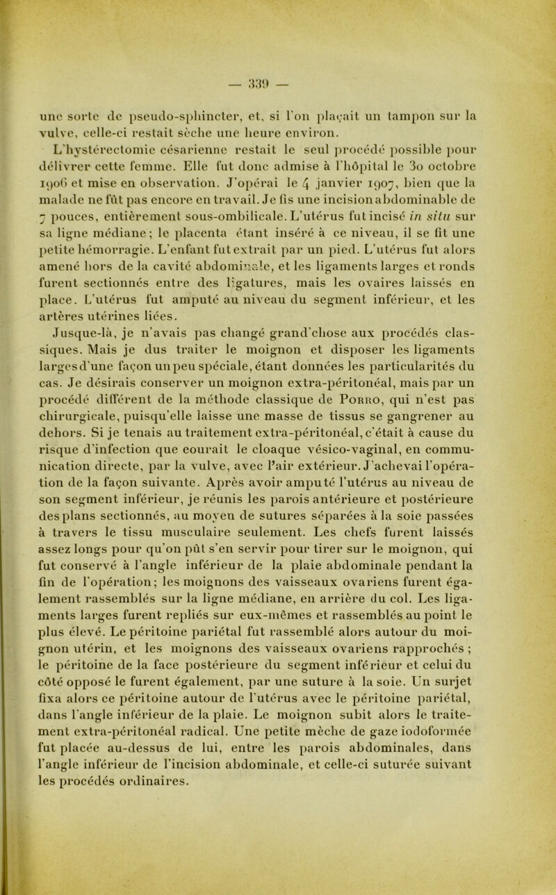 une sorte de pseudo-sphincter, et, si l'on plaçait un tampon sur la vulve, celle-ci restait sèche une heure environ. L hystérectomie césarienne restait le seul procédé possible pour délivrer cette femme. Elle fut donc admise à l’hôpital le 3o octobre 1906 et mise en observation. J’opérai le 4 janvier 1907, bien que la malade ne fut pas encore en travail. Je fis une incisionabdominable de 7 pouces, entièrement sous-ombilicale. L’utérus fut incisé in situ sur sa ligne médiane ; le placenta étant inséré à ce niveau, il se fit une petite hémorragie. L’enfant fut extrait par un pied. L’utérus fut alors amené hors de la cavité abdominale, et les ligaments larges et ronds furent sectionnés entre des ligatures, mais les ovaires laissés en place. L'utérus fut amputé au niveau du segment inférieur, et les artères utérines liées. Jusque-là, je n’avais pas changé grand’cliose aux procédés clas- siques. Mais je dus traiter le moignon et disposer les ligaments largesd'une façon un peu spéciale, étant données les particularités du cas. Je désirais conserver un moignon extra-péritonéal, mais par un procédé différent de la méthode classique de Poriio, qui n’est pas chirurgicale, puisqu'elle laisse une masse de tissus se gangrener au dehors. Si je tenais au traitement extra-péritonéal, c’était à cause du risque d’infection que courait le cloaque vésico-vaginal, en commu- nication directe, par la vulve, avec Pair extérieur. J’achevai l’opéra- tion de la façon suivante. Après avoir amputé l’utérus au niveau de son segment inférieur, je réunis les parois antérieure et postérieure des plans sectionnés, au moyen de sutures séparées à la soie passées à travers le tissu musculaire seulement. Les chefs furent laissés assez longs pour qu'on pût s’en servir pour tirer sur le moignon, qui fut conservé à l’angle inférieur de la plaie abdominale pendant la fin de l’opération; les moignons des vaisseaux ovariens furent éga- lement rassemblés sur la ligne médiane, en arrière du col. Les liga- ments larges furent repliés sur eux-mêmes et rassemblés au point le plus élevé. Le péritoine pariétal fut rassemblé alors autour du moi- gnon utérin, et les moignons des vaisseaux ovariens rapprochés ; le péritoine de la face postérieure du segment inférieur et celui du côté opposé le furent également, par une suture à la soie. Un surjet fixa alors ce péritoine autour de l’utérus avec le péritoine pariétal, dans l'angle inférieur de la plaie. Le moignon subit alors le traite- ment extra-péritonéal radical. Une petite mèche de gaze iodoformée fut placée au-dessus de lui, entre les parois abdominales, dans l’angle inférieur de l’incision abdominale, et celle-ci suturée suivant les procédés ordinaires.