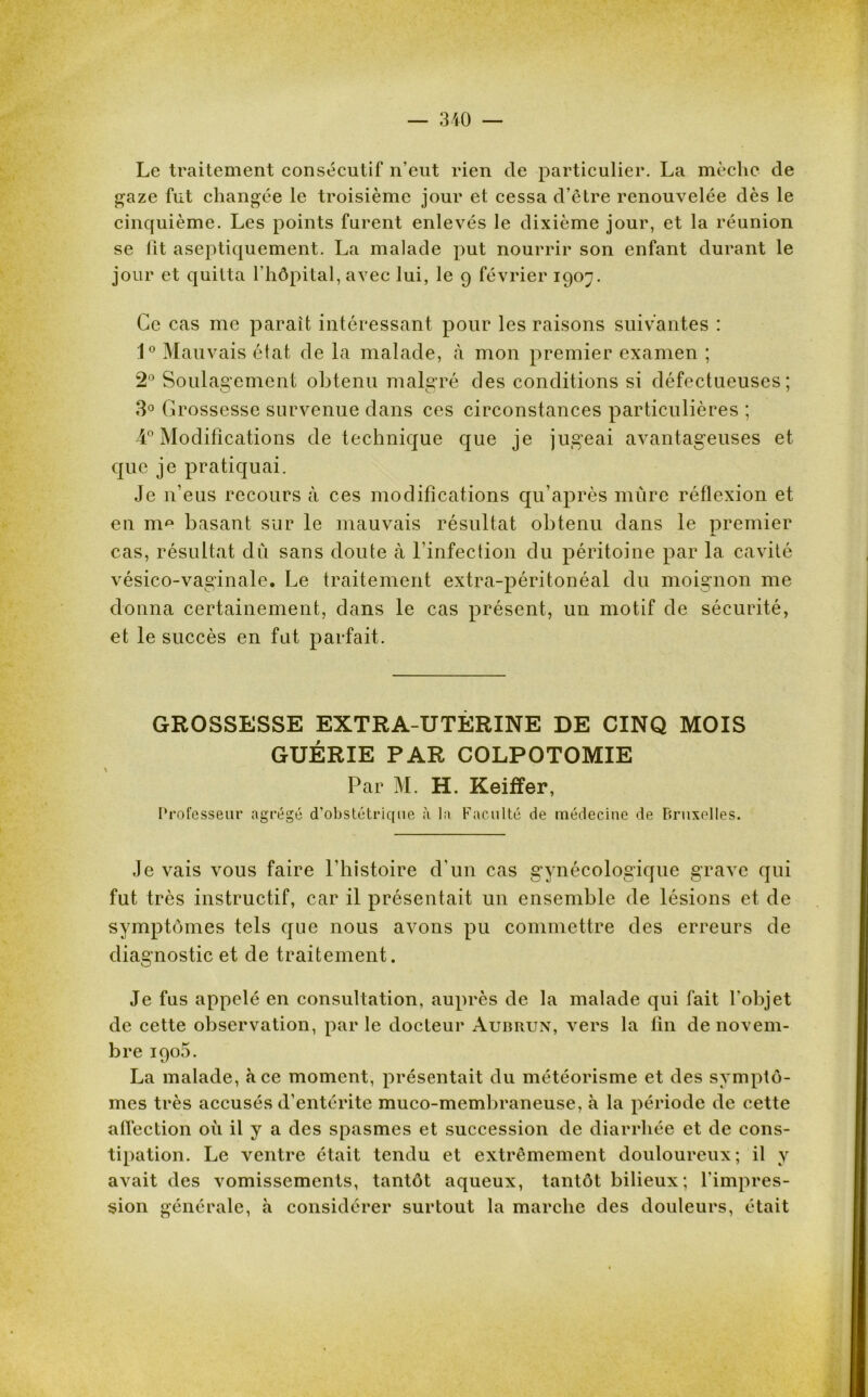 Le traitement consécutif n'eut rien de particulier. La mèche de gaze fut changée le troisième jour et cessa d'être renouvelée dès le cinquième. Les points furent enlevés le dixième jour, et la réunion se lit aseptiqucment. La malade put nourrir son enfant durant le jour et quitta l’hôpital, avec lui, le 9 février 1907. Ce cas me parait intéressant pour les raisons suivantes : 1° Mauvais état de la malade, «à mon premier examen ; 2° Soulagement obtenu malgré des conditions si défectueuses; 3° Grossesse survenue dans ces circonstances particulières ; 4° Modifications de technique que je jugeai avantageuses et que je pratiquai. Je n’eus recours à ces modifications qu’après mûre réflexion et en nm basant sur le mauvais résultat obtenu dans le premier cas, résultat dû sans doute à l'infection du péritoine par la cavité vésico-vaginale. Le traitement extra-péritonéal du moignon me donna certainement, dans le cas présent, un motif de sécurité, et le succès en fut parfait. GROSSESSE EXTRA-UTERINE DE CINQ MOIS GUÉRIE PAR COLPOTOMIE Par M. H. Keifïer, Professeur agrégé d'obstétrique à la Faculté de médecine de Bruxelles. Je vais vous faire l’histoire d’un cas gynécologique grave qui fut très instructif, car il présentait un ensemble de lésions et de symptômes tels que nous avons pu commettre des erreurs de diagnostic et de traitement. Je fus appelé en consultation, auprès de la malade qui fait l'objet de cette observation, par le docteur Auiîrun, vers la fin de novem- bre iqo5. La malade, à ce moment, présentait du météorisme et des symptô- mes très accusés d’entérite muco-membraneuse, à la période de cette affection où il y a des spasmes et succession de diarrhée et de cons- tipation. Le ventre était tendu et extrêmement douloureux; il y avait des vomissements, tantôt aqueux, tantôt bilieux ; l’impres- sion générale, à considérer surtout la marche des douleurs, était