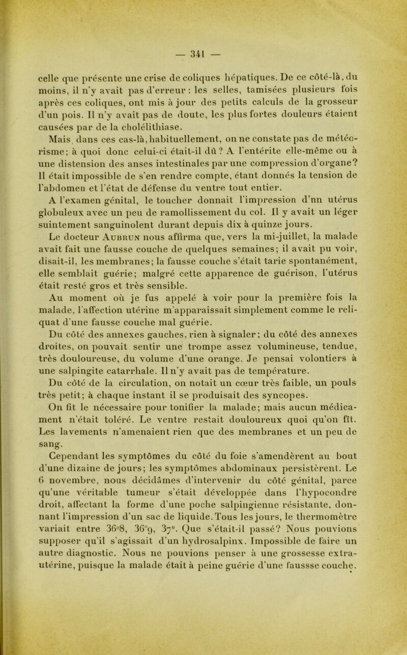 celle que présente une crise de coliques hépatiques. De ce côté-là, du moins, il n’y avait pas d’erreur : les selles, tamisées plusieurs lois après ces coliques, ont mis à jour des petits calculs de la grosseur d’un pois. Il n’y avait pas de doute, les plus fortes douleurs étaient causées par de la cholélithiase. Mais dans ces cas-là, habituellement, on ne constate pas de météo- risme; à quoi donc celui-ci était-il dû? A l'entérite elle-même ou à une distension des anses intestinales par une compression d’organe? 11 était impossible de s’en rendre compte, étant donnés la tension de l’abdomen et l’état de défense du ventre tout entier. A l'examen génital, le toucher donnait l’impression d’nn utérus globuleux avec un peu de ramollissement du col. Il y avait un léger suintement sanguinolent durant depuis dix à quinze jours. Le docteur Auhrun nous affirma que, vers la mi-juillet, la malade avait fait une fausse couche de quelques semaines; il avait pu voir, disait-il, les membranes; la fausse couche s’était tarie spontanément, elle semblait guérie; malgré cette apparence de guérison, l’utérus était resté gros et très sensible. Au moment où je fus appelé à voir pour la première fois la malade, l'affection utérine m'apparaissait simplement comme le reli- quat d’une fausse couche mal guérie. Du côté des annexes gauches, rien à signaler; du côté des annexes droites, on pouvait sentir une trompe assez volumineuse, tendue, très douloureuse, du volume d’une orange. Je pensai volontiers à une salpingite catarrhale. Il n’y avait pas de température. Du côté de la circulation, on notait un cœur très faible, un pouls très petit; à chaque instant il se produisait des syncopes. On fit le nécessaire pour tonifier la malade; mais aucun médica- ment n'était toléré. Le ventre restait douloureux quoi qu’on fit. Les lavements n’amenaient rien que des membranes et un peu de sang. Cependant les symptômes du côté du foie s’amendèrent au bout d’une dizaine de jours; les symptômes abdominaux persistèrent. Le 6 novembre, nous décidâmes d’intervenir du côté génital, parce qu’une véritable tumeur s’était développée dans l’hypocondre droit, affectant la forme d’une poche salpingienne résistante, don- nant l’impression d’un sac de liquide. Tous les jours, le thermomètre variait entre 36°8, 36°9, 3^°. Que s’était-il passé? Nous pouvions supposer qu’il s’agissait d'un hydrosalpinx. Impossible de faire un autre diagnostic. Nous ne pouvions penser à une grossesse extra- utérine, puisque la malade était à peine guérie d’une faussse couche.