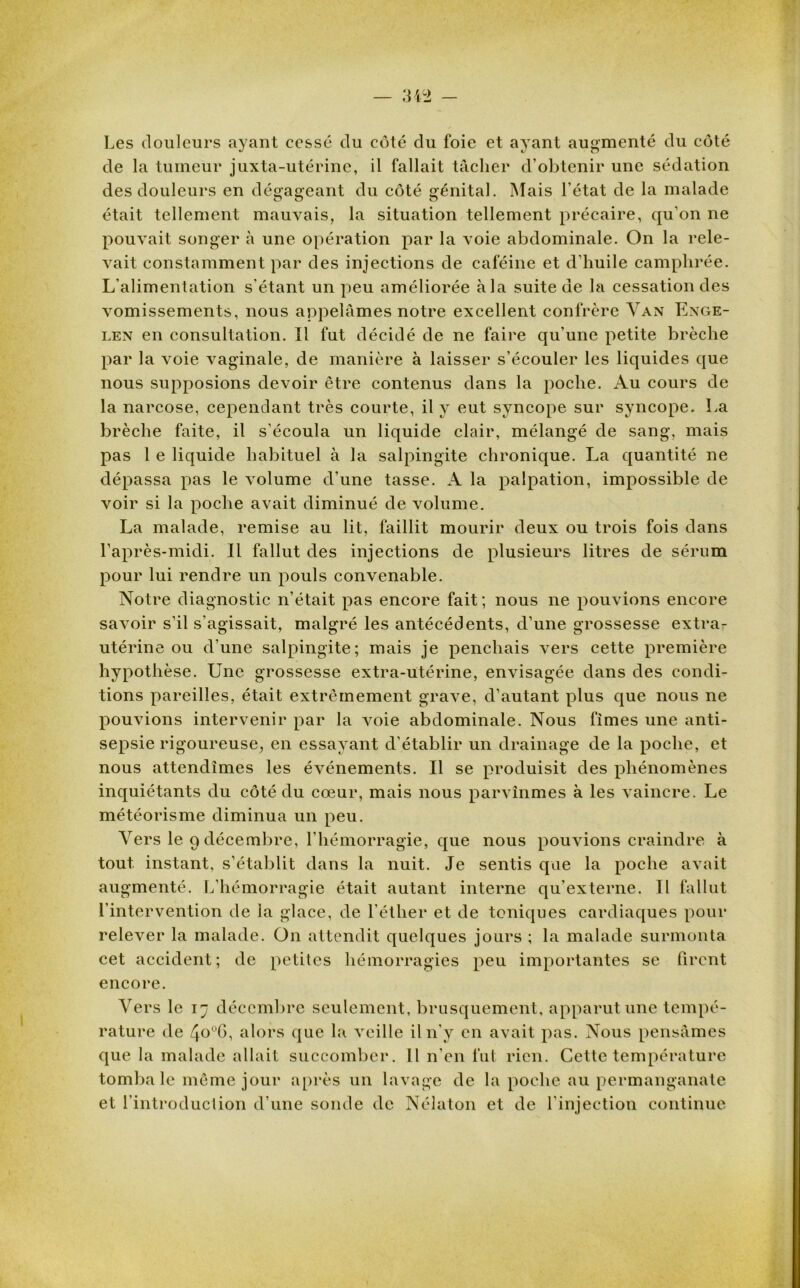 Les douleurs ayant cessé du côté du foie et ayant augmenté du côté de la tumeur juxta-utérine, il fallait tâcher d’obtenir une sédation des douleurs en dé^açeant du côté oénital. Mais l’état de la malade était tellement mauvais, la situation tellement précaire, qu’on ne pouvait songer à une opération par la voie abdominale. On la rele- vait constamment par des injections de caféine et d’huile camphrée. L’alimentation s'étant un peu améliorée à la suite de la cessation des vomissements, nous appelâmes notre excellent confrère Van Enge- len en consultation. Il fut décidé de ne faire qu’une petite brèche par la voie vaginale, de manière à laisser s’écouler les liquides que nous supposions devoir être contenus dans la poche. Au cours de la narcose, cependant très courte, il y eut syncope sur syncope. La brèche faite, il s’écoula un liquide clair, mélangé de sang, mais pas 1 e liquide habituel à la salpingite chronique. La quantité ne dépassa pas le volume d’une tasse. A la palpation, impossible de voir si la poche avait diminué de volume. La malade, remise au lit, faillit mourir deux ou trois fois dans l’après-midi. Il fallut des injections de plusieurs litres de sérum pour lui rendre un pouls convenable. Notre diagnostic n’était pas encore fait; nous ne pouvions encore savoir s’il s’agissait, malgré les antécédents, cl’une grossesse extra- utérine ou d’une salpingite; mais je penchais vers cette première hypothèse. Une grossesse extra-utérine, envisagée dans des condi- tions pareilles, était extrêmement grave, d’autant plus que nous ne pouvions intervenir par la voie abdominale. Nous fîmes une anti- sepsie rigoureuse, en essayant d’établir un drainage de la poche, et nous attendîmes les événements. Il se produisit des phénomènes inquiétants du côté du cœur, mais nous parvînmes à les vaincre. Le météorisme diminua un peu. Vers le 9 décembre, l’hémorragie, que nous pouvions craindre à tout instant, s’établit dans la nuit. Je sentis qae la poche avait augmenté. L’hémorragie était autant interne qu’externe. Il fallut l’intervention de ia glace, de l'éther et de toniques cardiaques pour relever la malade. On attendit quelques jours ; la malade surmonta cet accident; de petites hémorragies peu importantes se firent encore. Vers le 17 décembre seulement, brusquement, apparut une tempé- rature de 4o°G, alors que la veille il n’y en avait pas. Nous pensâmes que la malade allait succomber. Il n’en fut rien. Cette température tombale même jour après un lavage de la poche au permanganate et l’introduction d’une sonde de Nélaton et de l’injection continue