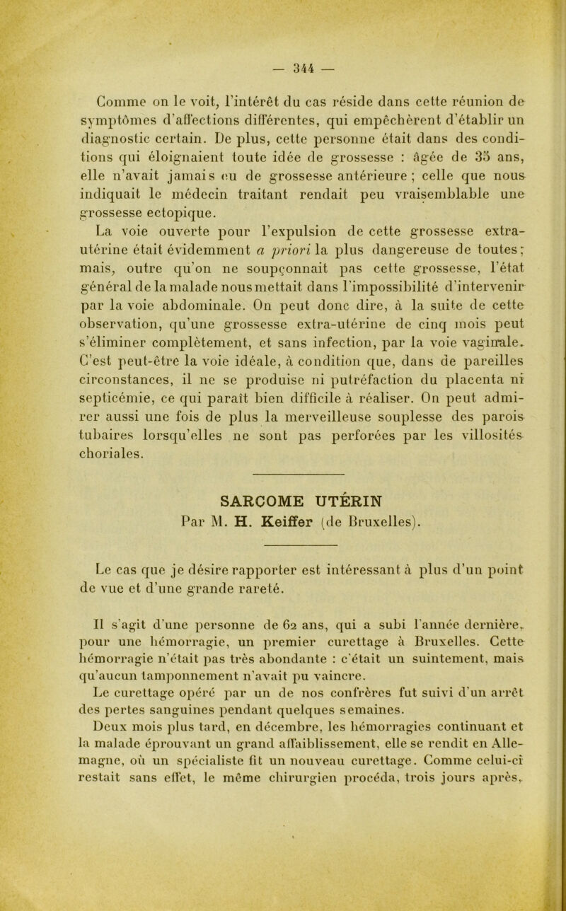 Gomme on le voit, l'intérêt du cas réside dans cette réunion de symptômes d’affections différentes, qui empêchèrent d’établir un diagnostic certain. De plus, cette personne était dans des condi- tions qui éloignaient toute idée de grossesse : âgée de 35 ans, elle n’avait jamais eu de grossesse antérieure ; celle que nous indiquait le médecin traitant rendait peu vraisemblable une grossesse ectopique. La voie ouverte pour l’expulsion de cette grossesse extra- utérine était évidemment a priori la plus dangereuse de toutes; mais, outre qu’on ne soupçonnait pas cette grossesse, l’état général de la malade nous mettait dans l'impossibilité d’intervenir par la voie abdominale. On peut donc dire, à la suite de cette observation, qu'une grossesse extra-utérine de cinq mois peut s’éliminer complètement, et sans infection, par la voie vaginale. C’est peut-être la voie idéale, à condition que, dans de pareilles circonstances, il ne se produise ni putréfaction du placenta ni septicémie, ce qui parait bien difficile à réaliser. On peut admi- rer aussi une fois de plus la merveilleuse souplesse des parois tubaires lorsqu’elles ne sont pas perforées par les villosités choriales. SARCOME UTERIN Par M. H. Keiffer (de Bruxelles). Le cas que je désire rapporter est intéressant à plus d’un point de vue et d’une grande rareté. Il s’agit d’une personne de 62 ans, qui a subi l'année dernière,, pour une hémorragie, un premier curettage à Bruxelles. Cette hémorragie n’était pas très abondante : c’était un suintement, mais qu’aucun tamponnement n’avait pu vaincre. Le curettage opéré par un de nos confrères fut suivi d'un arrêt des pertes sanguines pendant quelques semaines. Deux mois plus tard, en décembre, les hémorragies continuant et la malade éprouvant un grand affaiblissement, elle se rendit en Alle- magne, où un spécialiste fit un nouveau curettage. Comme celui-ci restait sans effet, le même chirurgien procéda, trois jours après,.