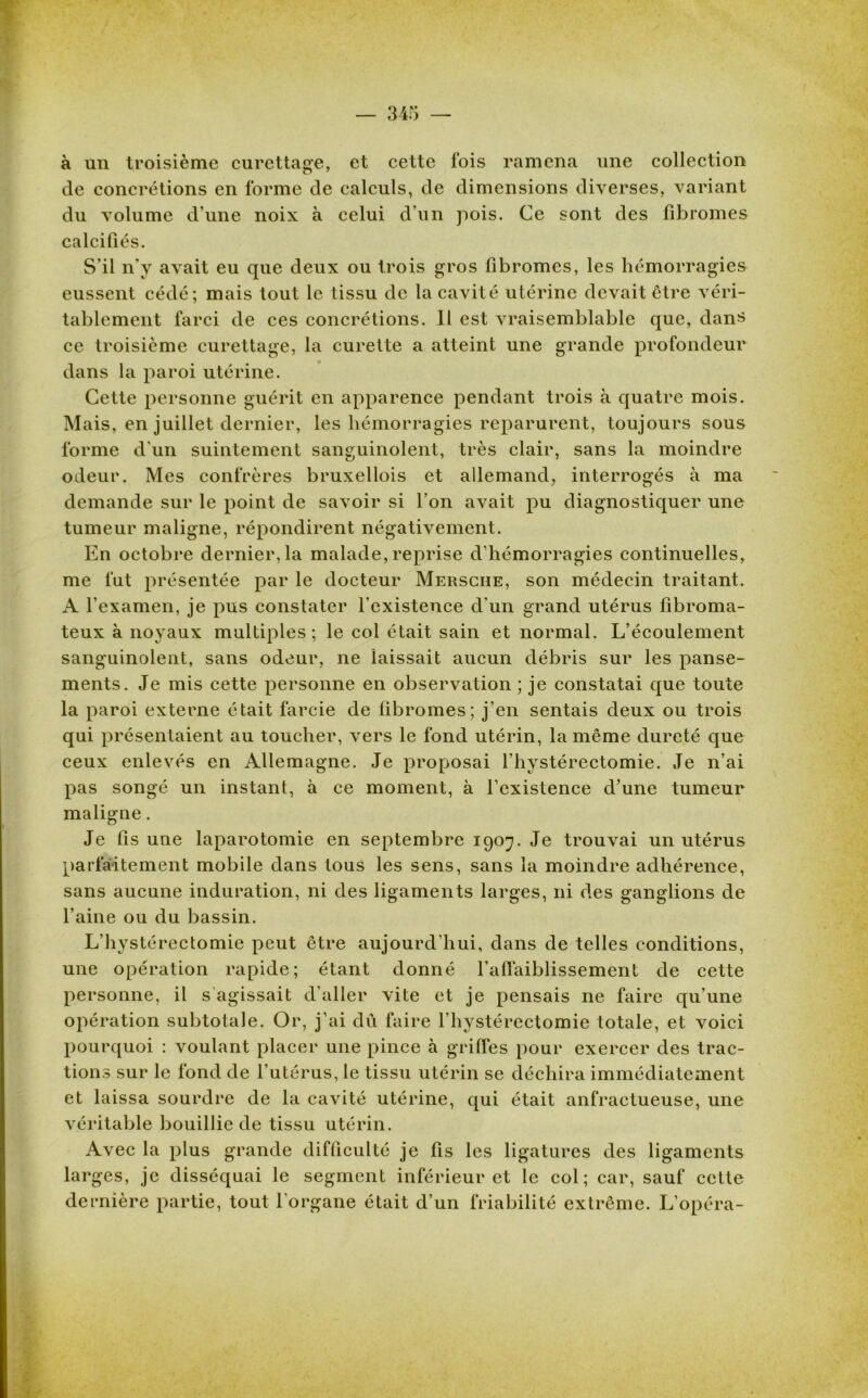 à un troisième curettage, et cette fois ramena une collection de concrétions en l'orme de calculs, de dimensions diverses, variant du volume d’une noix à celui d’un pois. Ce sont des fibromes calcifiés. S’il n'y avait eu que deux ou trois gros fibromes, les hémorragies eussent cédé; mais tout le tissu de la cavité utérine devait ctre véri- tablement farci de ces concrétions. 11 est vraisemblable que, dans ce troisième curettage, la curette a atteint une grande profondeur dans la paroi utérine. Cette personne guérit en apparence pendant trois à quatre mois. Mais, en juillet dernier, les hémorragies reparurent, toujours sous forme d’un suintement sanguinolent, très clair, sans la moindre odeur. Mes confrères bruxellois et allemand, interrogés à ma demande sur le point de savoir si l’on avait pu diagnostiquer une tumeur maligne, répondirent négativement. En octobre dernier, la malade, reprise d’hémorragies continuelles, me fut présentée par le docteur Mersche, son médecin traitant. A l’examen, je pus constater l’existence d’un grand utérus fibroma- teux à noyaux multiples; le col était sain et normal. L’écoulement sanguinolent, sans odeur, ne laissait aucun débris sur les panse- ments. Je mis cette personne en observation ; je constatai que toute la paroi externe était farcie de fibromes; j’en sentais deux ou trois qui présentaient au toucher, vers le fond utérin, la même dureté que ceux enlevés en Allemagne. Je proposai l’hystérectomie. Je n’ai pas songé un instant, à ce moment, à l’existence d’une tumeur maligne. Je fis une laparotomie en septembre 1907. Je trouvai un utérus parfaitement mobile dans tous les sens, sans la moindre adhérence, sans aucune induration, ni des ligaments larges, ni des ganglions de l’aine ou du bassin. L’hystérectomie peut être aujourd’hui, dans de telles conditions, une opération rapide; étant donné l’affaiblissement de cette personne, il s agissait d’aller vite et je pensais ne faire qu’une opération subtotale. Or, j’ai dû faire l’hystérectomie totale, et voici pourquoi : voulant placer une pince à griffes pour exercer des trac- tions sur le fond de l’utérus, le tissu utérin se déchira immédiatement et laissa sourdre de la cavité utérine, qui était anfractueuse, une véritable bouillie de tissu utérin. Avec la plus grande difficulté je fis les ligatures des ligaments larges, je disséquai le segment inférieur et le col; car, sauf cette dernière partie, tout l’organe était d’un friabilité extrême. L’opéra-