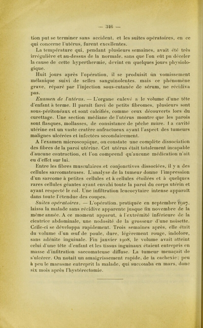 tion put se terminer sans accident, et les suites opératoires, en ce qui concerne l'utérus, furent excellentes. La température qui, pendant plusieurs semaines, avait été très irrégulière et au-dessus de la normale, sans que l’on eût pu déceler la cause de cette hyperthermie, devint en quelques jours physiolo- gique. Huit jours après l’opération, il se produisit Vin vomissement mélanique suivi de selles sanguinolentes, mais ce phénomène grave, réparé par l'injection sous-cutanée de sérum, ne récidiva pas. Examen de l'utérus. — L’organe enlevé a le volume d’une tête d’enfant à terme. Il parait farci de petits fibromes, plusieurs sont sous-péritonéaux et sont calcifiés, comme ceux découverts lors du curettage. Une section médiane de l’utérus montre que les parois sont flasques, mollasses, de consistance de pêche mûre. 1 a cavité utérine est un vaste cratère anfractueux ayant l’aspect des tumeurs malignes ulcérées et infectées secondairement. A l'examen microscopique, on constate une complète dissociation des fibres de la paroi utérine. Cet utérus était totalement incapable d’aucune contraction, et l’on comprend qu’aucune médication n'ait eu d’effet sur lui. Entre les fibres musculaires et conjonctives dissociées, il y a des cellules sarcomateuses. L’analyse de la tumeur donne l'impression d'un sarcome à petites cellules et à cellules étoilées et à quelques rares cellules géantes ayant envahi toute la paroi du corps utérin et ayant respecté le col. Une infiltration leucocytaire intense apparaît dans toute l’étendue des coupes. Suites opératoires. —L’opération, pratiquée en septembre 1907, laissa la malade sans récidive apparente jusque fin novembre de la même année. ce moment apparut, à l'extrémité inférieure de la cicatrice abdominale, une nodosité de la grosseur d’une noisette. Celle-ci se développa rapidement. Trois semaines après, elle était du volume cl’un œuf de poule, dure, légèrement rouge, indolore, sans adénite inguinale. Fin janvier 1908, le volume avait atteint celui d'une tête d'enfant et les tissus inguinaux étaient entrepris en masse d'infitration saecomateuse diffuse. La tumeur menaçait de s’ulcérer. On notait un amaigrissement rapide, de la cachexie; peu à peu le marasme entreprit la malade, qui succomba en mars, donc six mois après l'hystérectomie.