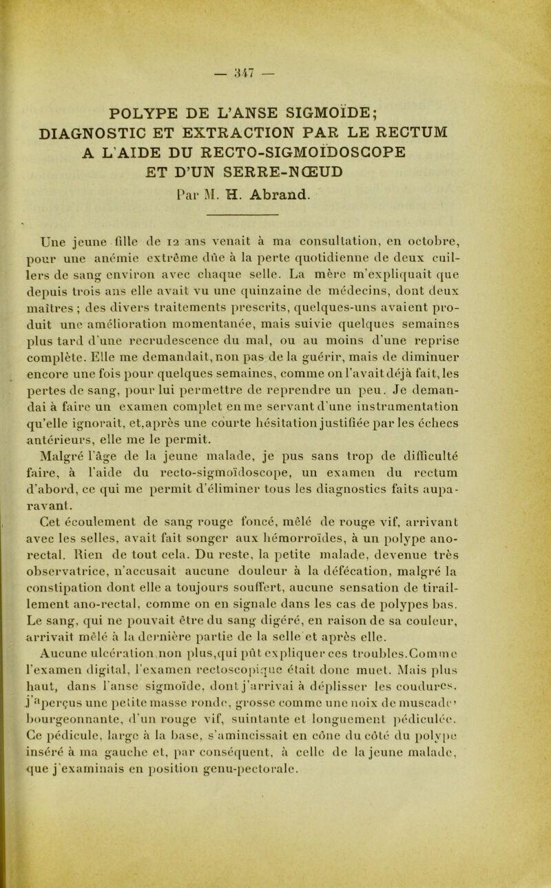 POLYPE DE L’ANSE SIGMOÏDE; DIAGNOSTIC ET EXTRACTION PAR LE RECTUM A L'AIDE DU RECTO-SIGMOIDOSCOPE ET D’UN SERRE-NŒUD Par M. H. Abrand. Une jeune fille de 12 ans venait à ma consultation, en octobre, pour une anémie extrême due à la perte quotidienne de deux cuil- lers de sang environ avec chaque selle. La mère m’expliquait que depuis trois ans elle avait vu une quinzaine de médecins, dont deux maîtres ; des divers traitements prescrits, quelques-uns avaient pro- duit une amélioration momentanée, mais suivie quelques semaines plus tard d'une recrudescence du mal, ou au moins d’une reprise complète. Elle me demandait, non pas de la guérir, mais de diminuer encore une fois pour quelques semaines, comme on l’avait déjà fait, les pertes de sang, pour lui permettre de reprendre un peu. Je deman- dai à faire un examen complet en me servant d'une instrumentation qu’elle ignorait, et,après une courte hésitation justifiée par les échecs antérieurs, elle me le permit. Malgré Page de la jeune malade, je pus sans trop de difficulté faire, à l'aide du recto-sigmoïdoscope, un examen du rectum d’abord, ce qui me permit d’éliminer tous les diagnostics faits aupa- ravant. Cet écoulement de sang rouge foncé, mêlé de rouge vif, arrivant avec les selles, avait fait songer aux hémorroïdes, à un polype ano- rectal. Rien de tout cela. Du reste, la petite malade, devenue très observatrice, n'accusait aucune douleur à la défécation, malgré la constipation dont elle a toujours souffert, aucune sensation de tirail- lement ano-rectal, comme on en signale dans les cas de polypes bas. Le sang, qui ne pouvait être du sang digéré, en raison de sa couleur, arrivait mêlé à la dernière partie de la selle et après elle. Aucune ulcération non plus,qui pût expliquer ces troubles.Comme l’examen digital, l’examen rectoscopique était donc muet. Mais plus haut, dans l’anse sigmoïde, dont j’arrivai à déplisser les coudurcs. j’aperçus une petite masse ronde, grosse comme une noix de muscade’ bourgeonnante, d'un rouge vif, suintante et longuement pédiculéc. Ce pédicule, large à la base, s’amincissait en cône du côté du polype inséré à ma gauche et, par conséquent, à celle de la jeune malade, que j'examinais en position genu-pectorale.