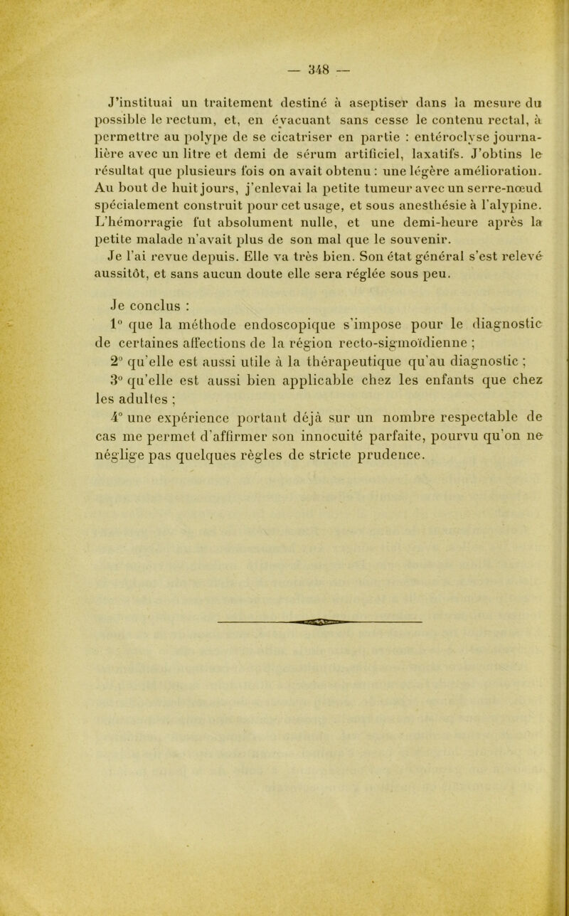 J’instituai un traitement destiné à aseptiser dans la mesure du possible le rectum, et, en é vacuant sans cesse le contenu rectal, à permettre au polype de se cicatriser en partie : entéroclyse journa- lière avec un litre et demi de sérum artificiel, laxatifs. J’obtins le résultat que plusieurs fois on avait obtenu: une légère amélioration. Au bout de huit jours, j’enlevai la petite tumeur avec un serre-nœud spécialement construit pour cet usage, et sous anesthésie à l’alypine. L’hémorragie fut absolument nulle, et une demi-heure après la petite malade n’avait plus de son mal que le souvenir. Je l’ai revue depuis. Elle va très bien. Son état général s’est relevé aussitôt, et sans aucun doute elle sera réglée sous peu. Je conclus : 1° que la méthode endoscopique s’impose pour le diagnostic de certaines affections de la région recto-sigmoïdienne ; 2° qu’elle est aussi utile à la thérapeutique qu’au diagnostic ; 3° qu’elle est aussi bien applicable chez les enfants que chez les adultes ; 4° une expérience portant déjà sur un nombre respectable de cas me permet d’affirmer son innocuité parfaite, pourvu qu’on ne néglige pas quelques règles de stricte prudence.