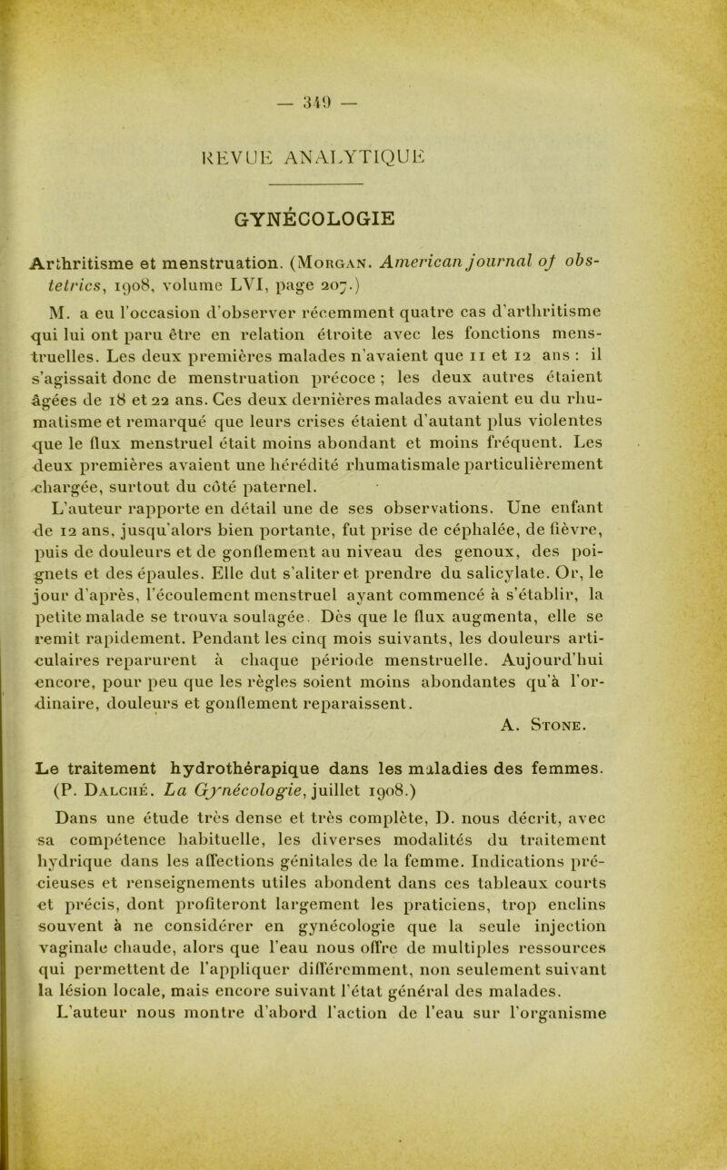 REVUE ANALYTIQUE GYNÉCOLOGIE Arthritisme et menstruation. (Morgan. American journcil oj obs- tetrics, 1908, volume LVI, page 207.) M. a eu l’occasion d’observer récemment quatre cas d’arthritisme qui lui ont paru être en relation étroite avec les fonctions mens- truelles. Les deux premières malades n’avaient que 11 et 12 ans : il s’agissait donc de menstruation précoce ; les deux autres étaient âgées de 18 et 22 ans. Ces deux dernières malades avaient eu du rhu- matisme et remarqué que leurs crises étaient d’autant plus violentes que le flux menstruel était moins abondant et moins fréquent. Les deux premières avaient une hérédité rhumatismale particulièrement .chargée, surtout du côté paternel. L’auteur rapporte en détail une de ses observations. Une enfant de 12 ans, jusqu'alors bien portante, fut prise de céphalée, de fièvre, puis de douleurs et de gonflement au niveau des genoux, des poi- gnets et des épaules. Elle dut s’aliter et prendre du salicylate. Or, le jour d’après, l’écoulement menstruel ayant commencé à s’établir, la petite malade se trouva soulagée. Dès que le flux augmenta, elle se remit rapidement. Pendant les cinq mois suivants, les douleurs arti- culaires reparurent à chaque période menstruelle. Aujourd’hui encore, pour peu que les règles soient moins abondantes qu’à l’or- dinaire, douleurs et gonflement reparaissent. A. Stone. Le traitement hydrothérapique dans les maladies des femmes. (P. Dalciié. La Gynécologie, juillet 1908.) Dans une étude très dense et très complète, D. nous décrit, avec sa compétence habituelle, les diverses modalités du traitement hydrique dans les affections génitales de la femme. Indications pré- cieuses et renseignements utiles abondent dans ces tableaux courts et précis, dont profiteront largement les praticiens, trop enclins souvent à ne considérer en gynécologie que la seule injection vaginale chaude, alors que l’eau nous offre de multiples ressources qui permettent de l’appliquer différemment, non seulement suivant la lésion locale, mais encore suivant l’état général des malades. L’auteur nous montre d’abord l’action de l’eau sur l’organisme