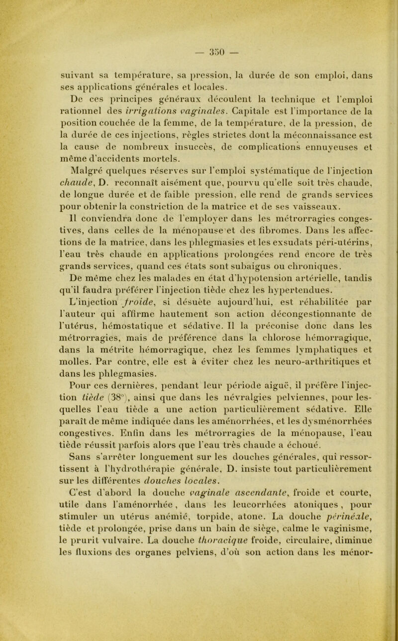 suivant sa température, sa pression, la durée de son emploi, dans ses applications générales et locales. De ces principes généraux découlent la technique et l'emploi rationnel des irrigations vaginales. Capitale est l’importance de la position couchée de la femme, de la température, de la pression, de la durée de ces injections, règles strictes dont la méconnaissance est la cause de nombreux insuccès, de complications ennuyeuses et même d’accidents mortels. Malgré quelques réserves sur l'emploi systématique de l'injection chaude, D. reconnaît aisément que, pourvu qu elle soit très chaude, de longue durée et de faible pression, elle rend de grands services pour obtenir la constriction de la matrice et de ses vaisseaux. 11 conviendra donc de l’employer dans les métrorragies conges- tives, dans celles de la ménopause et des fibromes. Dans les affec- tions de la matrice, dans les phlegmasies et les exsudats péri-utérins, l’eau très chaude en applications prolongées rend encore de très grands services, quand ces états sont subaigus ou chroniques. De même chez les malades en état d’hypotension artérielle, tandis qu’il faudra préférer l'injection tiède chez les hypertendues. L’injection jroide, si désuète aujourd'hui, est réhabilitée par l’auteur qui affirme hautement son action décongestionnante de l'utérus, hémostatique et sédative. Il la préconise donc dans les métrorragies, mais de préférence dans la chlorose hémorragique, dans la métrite hémorragique, chez les femmes lymphatiques et molles. Par contre, elle est à éviter chez les neuro-arthritiques et dans les phlegmasies. Pour ces dernières, pendant leur période aiguë, il préfère l'injec- tion tiède (38°), ainsi que dans les névralgies pelviennes, pour les- quelles l’eau tiède a une action particulièrement sédative. Elle paraît de même indiquée dans les aménorrhées, et les dysménorrhées congestives. Enfin dans les métrorragies de la ménopause, l'eau tiède réussit parfois alors que l'eau très chaude a échoué. Sans s’arrêter longuement sur les douches générales, qui ressor- tissent à l’hydrothérapie générale, D. insiste tout particulièrement sur les différentes douches locales. C’est d’abord la douche vaginale ascendante, froide et courte, utile dans l’aménorrhée, dans les leucorrhées atoniques, pour stimuler un utérus anémié, torpide, atone. La douche périnéale, tiède et prolongée, prise dans un bain de siège, calme le vaginisme, le prurit vulvaire. La douche thoracique froide, circulaire, diminue les fluxions des organes pelviens, d’où son action dans les ménor-