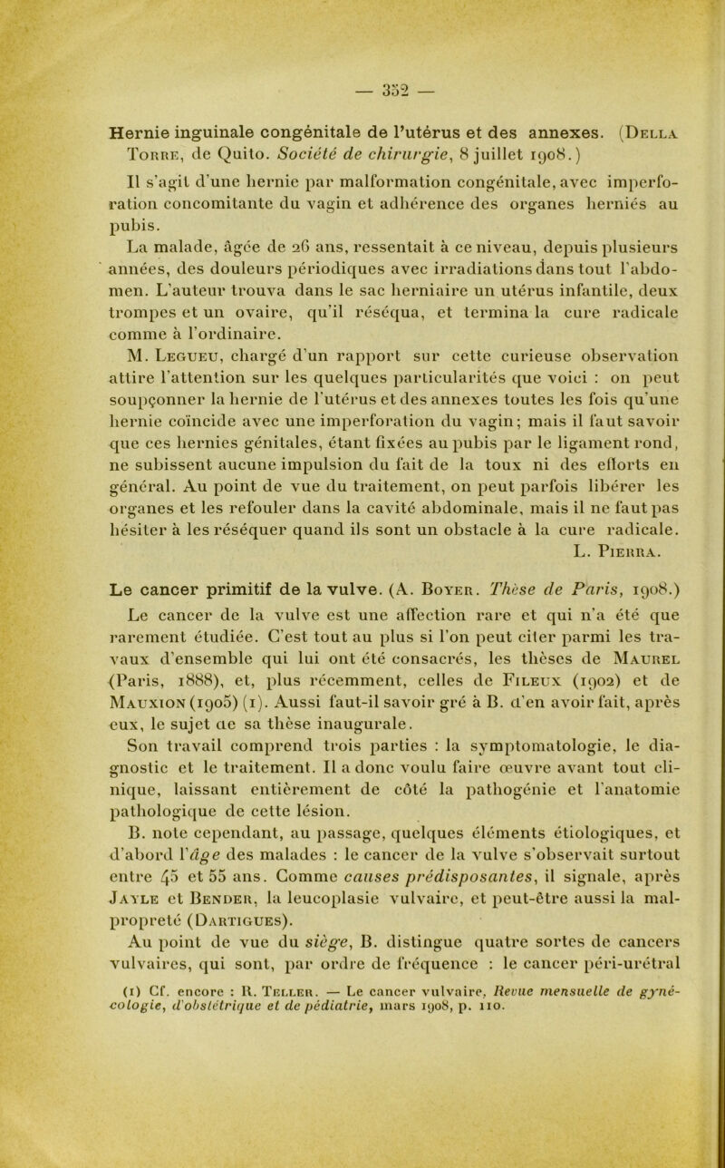 Hernie inguinale congénitale de l’utérus et des annexes. (Della Torre, de Quito. Société de chirurgie, 8 juillet 1908.) Il s’agit d’une hernie par malformation congénitale, avec imperfo- ration concomitante du vagin et adhérence des organes herniés au pubis. La malade, âgée de 26 ans, ressentait à ce niveau, depuis plusieurs années, des douleurs périodiques avec irradiations dans tout l’abdo- men. L’auteur trouva dans le sac herniaire un utérus infantile, deux trompes et un ovaire, qu’il réséqua, et termina la cure radicale comme à l’ordinaire. M. Legueu, chargé d’un rapport sur cette curieuse observation attire l’attention sur les quelques particularités que voici : on peut soupçonner la hernie de l'utérus et des annexes toutes les fois qu’une hernie coïncide avec une imperforation du vagin; mais il faut savoir que ces hernies génitales, étant fixées au pubis par le ligament rond, ne subissent aucune impulsion du fait de la toux ni des efforts en général. Au point de vue du traitement, on peut parfois libérer les organes et les refouler dans la cavité abdominale, mais il ne faut pas hésiter à les réséquer quand ils sont un obstacle à la cure radicale. L. Pierra. Le cancer primitif de la vulve. (A. Boyer. Thèse de Paris, 1908.) Le cancer de la vulve est une affection rare et qui n’a été que rarement étudiée. C’est tout au plus si l’on peut citer parmi les tra- vaux d’ensemble qui lui ont été consacrés, les thèses de Maurel (Paris, 1888), et, plus récemment, celles de Fileux (1902) et de Mauxion (1905) (1). Aussi faut-il savoir gré à B. d’en avoir fait, après eux, le sujet cie sa thèse inaugurale. Son travail comprend trois parties : la symptomatologie, le dia- gnostic et le traitement. Il a donc voulu faire œuvre avant tout cli- nique, laissant entièrement de côté la pathogénie et l'anatomie pathologique de cette lésion. B. note cependant, au passage, quelques éléments étiologiques, et d’abord Y âge des malades : le cancer de la vulve s’observait surtout entre 45 et 55 ans. Comme causes prédisposantes, il signale, après Jayle et Bender, la leucoplasie vulvaire, et peut-être aussi la mal- propreté (Dartigues). Au point de vue du siège, B. distingue quatre sortes de cancers vulvaires, qui sont, par ordre de fréquence : le cancer péri-urétral (1) Cf. encore : 1t. Telle». — Le cancer vulvaire, Revue mensuelle de gyné- cologie, d'obstétrique et de pédiatrie, mars i<jo8, p. 110.