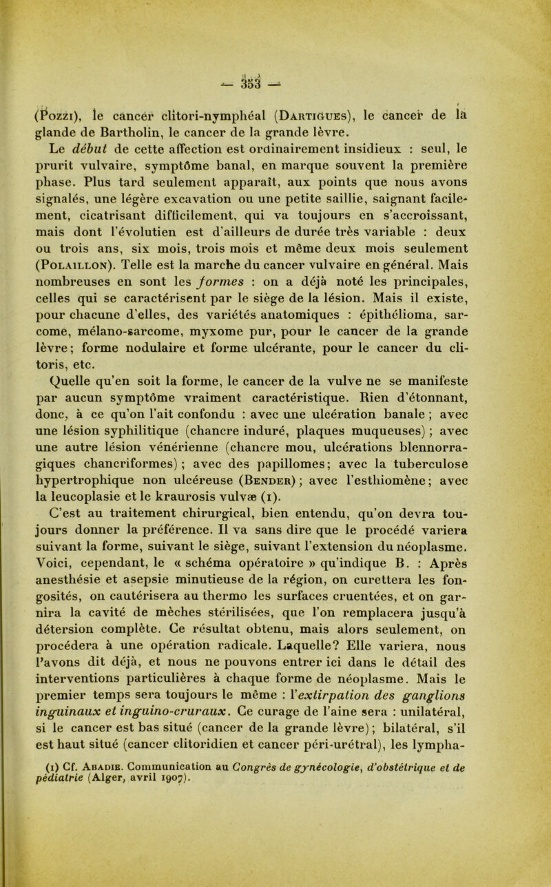 (Pozzi), le cancer clitori-nymphéal (Darti&ues), le cancer de la glande de Bartholin, le cancer de la grande lèvre. Le début de cette affection est ordinairement insidieux : seul, le prurit vulvaire, symptôme banal, en marque souvent la première phase. Plus tard seulement apparaît, aux points que nous avons signalés, une légère excavation ou une petite saillie, saignant facile* ment, cicatrisant difficilement, qui va toujours en s’accroissant, mais dont l’évolutien est d’ailleurs de durée très variable : deux ou trois ans, six mois, trois mois et même deux mois seulement (Polaillon). Telle est la marche du cancer vulvaire en général. Mais nombreuses en sont les formes : on a déjà noté les principales, celles qui se caractérisent par le siège de la lésion. Mais il existe, pour chacune d’elles, des variétés anatomiques : épithélioma, sar- come, mélano-sarcome, myxome pur, pour le cancer de la grande lèvre; forme nodulaire et forme ulcérante, pour le cancer du cli- toris, etc. Quelle qu’en soit la forme, le cancer de la vulve ne se manifeste par aucun symptôme vraiment caractéristique. Rien d’étonnant, donc, à ce qu’on l’ait confondu : avec une ulcération banale ; avec une lésion syphilitique (chancre induré, plaques muqueuses) ; avec une autre lésion vénérienne (chancre mou, ulcérations blennorra- giques chancriformes) ; avec des papillomes; avec la tuberculose hypertrophique non ulcéreuse (Bender) ; avec l’esthiomène ; avec la leucoplasie et le kraurosis vulvæ (i). C’est au traitement chirurgical, bien entendu, qu’on devra tou- jours donner la préférence. Il va sans dire que le procédé variera suivant la forme, suivant le siège, suivant l’extension du néoplasme. Voici, cependant, le « schéma opératoire » qu’indique B. : Après anesthésie et asepsie minutieuse de la région, on curettera les fon- gosités, on cautérisera au thermo les surfaces cruentées, et on gar- nira la cavité de mèches stérilisées, que l’on remplacera jusqu’à détersion complète. Ce résultat obtenu, mais alors seulement, on procédera à une opération radicale. Laquelle? Elle variera, nous Pavons dit déjà, et nous ne pouvons entrer ici dans le détail des interventions particulières à chaque forme de néoplasme. Mais le premier temps sera toujours le même : Y extirpation des ganglions inguinaux et inguino-cruraux. Ce curage de l’aine sera : unilatéral, si le cancer est bas situé (cancer de la grande lèvre); bilatéral, s’il est haut situé (cancer clitoridien et cancer péri-urétral), les lymplia- (i) Cf. Abadie. Communication au Congrès de gynécologie, d'obstétrique et de pédiatrie (Alger, avril 1907).