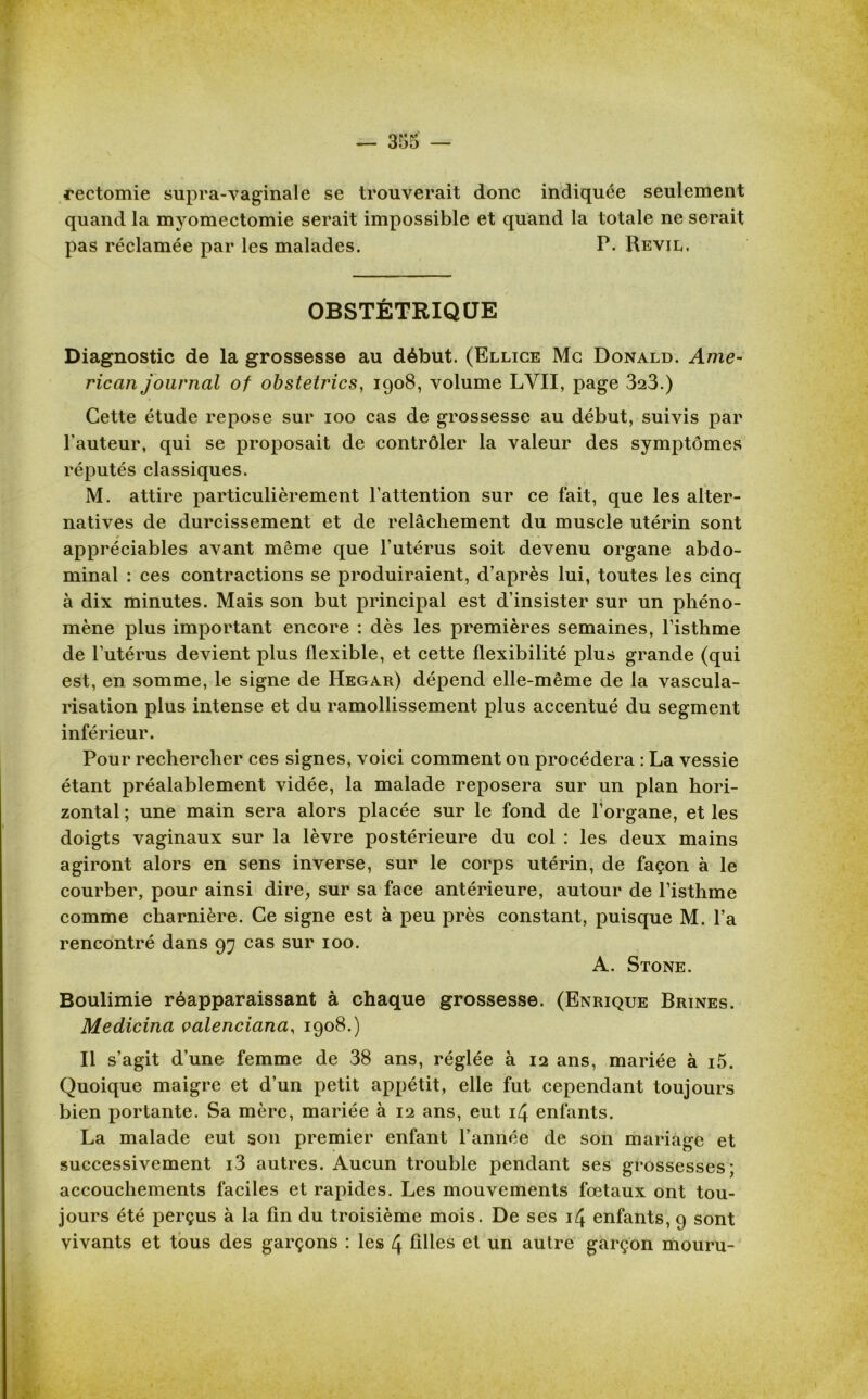 rectomie supra-vaginale se trouverait donc indiquée seulement quand la myomectomie serait impossible et quand la totale ne serait pas réclamée par les malades. P. Revil. OBSTÉTRIQUE Diagnostic de la grossesse au début. (Ellice Mc Donald. Ame- rican journal of obstetrics, 1908, volume LVII, page 323.) Cette étude repose sur 100 cas de grossesse au début, suivis par l'auteur, qui se proposait de contrôler la valeur des symptômes réputés classiques. M. attire particulièrement l’attention sur ce fait, que les alter- natives de durcissement et de relâchement du muscle utérin sont appréciables avant même que l’utérus soit devenu organe abdo- minal : ces contractions se produiraient, d’après lui, toutes les cinq à dix minutes. Mais son but principal est d’insister sur un phéno- mène plus important encore : dès les premières semaines, l’isthme de l’utérus devient plus flexible, et cette flexibilité plus grande (qui est, en somme, le signe de Hegar) dépend elle-même de la vascula- risation plus intense et du ramollissement plus accentué du segment inférieur. Pour rechercher ces signes, voici comment on procédera : La vessie étant préalablement vidée, la malade reposera sur un plan hori- zontal ; une main sera alors placée sur le fond de l’organe, et les doigts vaginaux sur la lèvre postérieure du col : les deux mains agiront alors en sens inverse, sur le corps utérin, de façon à le courber, pour ainsi dire, sur sa face antérieure, autour de l’isthme comme charnière. Ce signe est à peu près constant, puisque M. l’a rencontré dans 97 cas sur 100. A. Stone. Boulimie réapparaissant à chaque grossesse. (Enrique Brines. Medicina valenciana, 1908.) Il s’agit d’une femme de 38 ans, réglée à 12 ans, mariée à i5. Quoique maigre et d’un petit appétit, elle fut cependant toujours bien portante. Sa mère, mariée à 12 ans, eut 14 enfants. La malade eut son premier enfant l’année de son mariage et successivement i3 autres. Aucun trouble pendant ses grossesses; accouchements faciles et rapides. Les mouvements fœtaux ont tou- jours été perçus à la fin du troisième mois. De ses 14 enfants, 9 sont vivants et tous des garçons : les 4 filles et un autre garçon mouru-