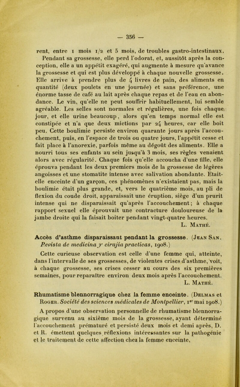 rent, entre i mois 1/2 et 5 mois, de troubles gastro-intestinaux. Pendant sa grossesse, elle perd l’odorat, et, aussitôt après la con- ception, elle a un appétit exagéré, qui augmente à mesure qu'avance la grossesse et qui est plus développé à chaque nouvelle grossesse. Elle arrive à prendre plus de 4 livres de pain, des aliments en quantité (deux poulets en une journée) et sans préférence, une énorme tasse de café au lait après chaque repas et de l’eau en abon- dance. Le vin, qu’elle ne peut souffrir habituellement, lui semble agréable. Les selles sont normales et régulières, une fois chaque jour, et elle urine beaucoup, alors qu’en temps normal elle est constipée et n’a que deux mictions par 24 heures, car elle boit peu. Cette boulimie persiste environ quarante jours après l’accou- chement, puis, en l’espace de trois ou quatre jours, l’appétit cesse et fait place à l’anorexie, parfois même au dégoût des aliments. Elle a nourri tous ses enfants au sein jusqu’à 3 mois, ses règles venaient alors avec régularité. Chaque fois qu’elle accoucha d’une fille, elle éprouva pendant les deux premiers mois de la grossesse de légères angoisses et une stomatite intense avec salivation abondante. Etait- elle enceinte d’un garçon, ces phénomènes n’existaient pas, mais la boulimie était plus grande, et, vers le quatrième mois, au pli de flexion du coude droit, apparaissait une éruption, siège d’un prurit intense qui ne disparaissait qu’après l’accouchement ; à chaque rapport sexuel elle éprouvait une contracture douloureuse de la jambe droite qui la faisait boiter pendant vingt-quatre heures. L. Mathé. Accès d’asthme disparaissant pendant la grossesse. (Jean San. Revista de medicina y cirujia practicas, 1908.) Cette curieuse observation est celle d’une femme qui, atteinte, dans l’intervalle de ses grossesses, de violentes crises d’asthme, voit, à chaque grossesse, ses crises cesser au cours des six premières semaines, pour reparaître environ deux mois après l’accouchement. L. Mathé. Rhumatisme blennorragique chez la femme enceinte. (Delmas et Roger. Société des sciences médicales de Montpellier, Ier mai 1908.) A propos d’une observation personnelle de rhumatisme blennorra- gique survenu au sixième mois de la grossesse, ayant déterminé l’accouchement prématuré et persisté deux mois et demi après, D. et R. émettent quelques réflexions intéressantes sur la pathogénie et le traitement de cette allêction chez la femme enceinte,