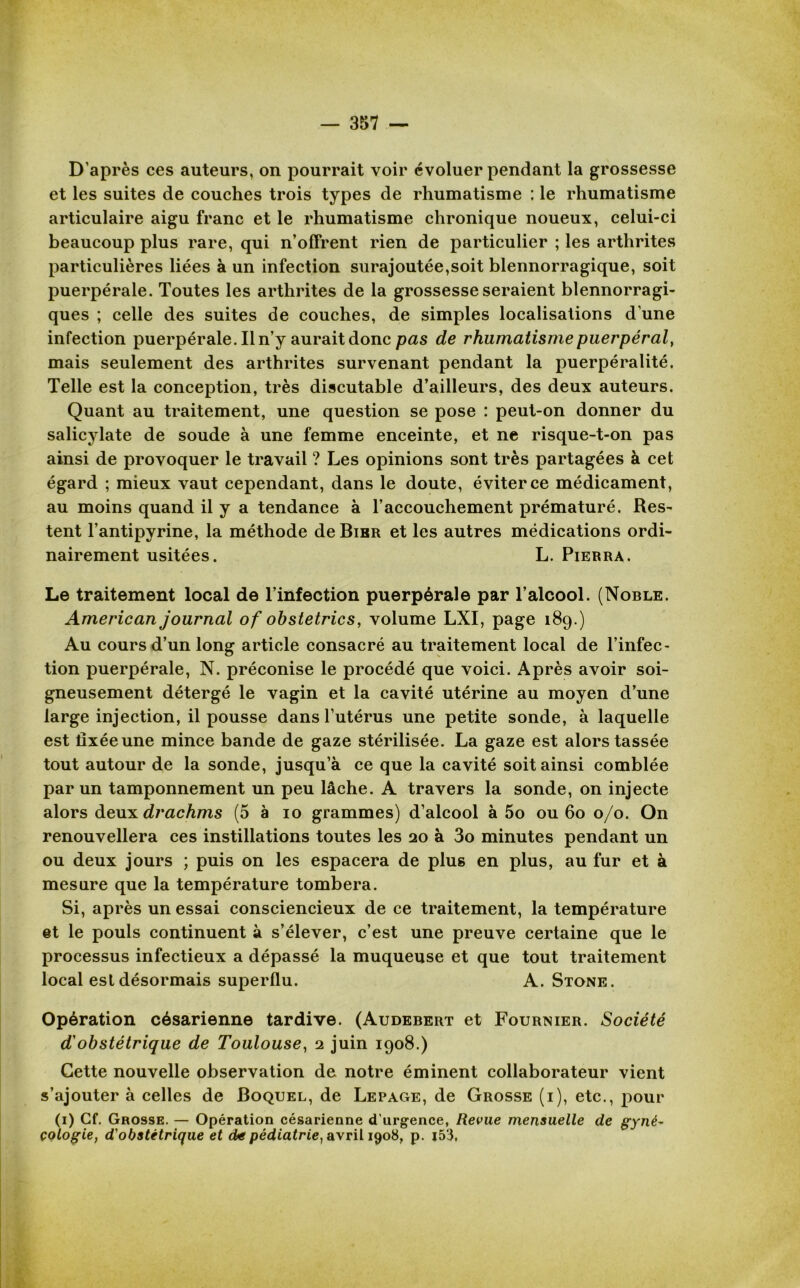 D’après ces auteurs, on pourrait voir évoluer pendant la grossesse et les suites de couches trois types de rhumatisme : le rhumatisme articulaire aigu franc et le rhumatisme chronique noueux, celui-ci beaucoup plus rare, qui n’offrent rien de particulier ; les arthrites particulières liées à un infection surajoutée,soit blennorragique, soit puerpérale. Toutes les arthrites de la grossesse seraient blennorragi- ques ; celle des suites de couches, de simples localisations d’une infection puerpérale. Il n’y aurait donc pas de rhumatisme puerpéral, mais seulement des arthrites survenant pendant la puerpéralité. Telle est la conception, très discutable d’ailleurs, des deux auteurs. Quant au traitement, une question se pose : peut-on donner du salicylate de soude à une femme enceinte, et ne risque-t-on pas ainsi de provoquer le travail ? Les opinions sont très partagées à cet égard ; mieux vaut cependant, dans le doute, éviter ce médicament, au moins quand il y a tendance à l’accouchement prématuré. Res- tent l’antipyrine, la méthode de Bibr et les autres médications ordi- nairement usitées. L. Pierra. Le traitement local de l’infection puerpérale par l’alcool. (Noble. American journal of obstetrics, volume LXI, page 189.) Au cours d’un long article consacré au traitement local de l’infec- tion puerpérale, N. préconise le procédé que voici. Après avoir soi- gneusement détergé le vagin et la cavité utérine au moyen d’une large injection, il pousse dans l’utérus une petite sonde, à laquelle est fixée une mince bande de gaze stérilisée. La gaze est alors tassée tout autour de la sonde, jusqu’à ce que la cavité soit ainsi comblée par un tamponnement un peu lâche. A travers la sonde, on injecte alors deuil drachms (5 à 10 grammes) d’alcool à 5o ou 60 0/0. On renouvellera ces instillations toutes les 20 à 3o minutes pendant un ou deux jours ; puis on les espacera de plus en plus, au fur et à mesure que la température tombera. Si, après un essai consciencieux de ce traitement, la température et le pouls continuent à s’élever, c’est une preuve certaine que le processus infectieux a dépassé la muqueuse et que tout traitement local est désormais superflu. A. Stone. Opération césarienne tardive. (Audebert et Fournier. Société d'obstétrique de Toulouse, 2 juin 1908.) Cette nouvelle observation de notre éminent collaborateur vient s’ajouter à celles de Boquel, de Lepage, de Grosse (i), etc., pour (1) Cf. Grosse. — Opération césarienne d'urgence, Revue mensuelle de gyné- cologie, d'obstétrique et de pédiatrie, avril 1908, p. |53,