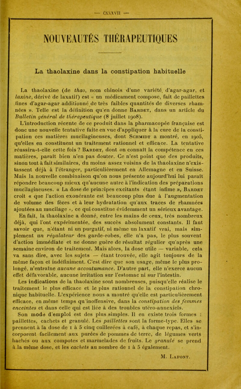 CxxXvîi — La thaolaxine dans la constipation habituelle La thaolaxine (de thao, nom chinois d’une variété, d’agar-agar, et laxine, dérivé de laxatif) est « un médicament composé, fait de paillettes lines d’agar-agar additionné de très faibles quantités de diverses rham- nées ». Telle est la définition qu’en donne Baudet, dans un article du Bulletin général de thérapeutique (8 juillet 1908). L’introduction récente de ce produit dans la pharmacopée française est donc une nouvelle tentative faite en vue d’appliquer à la cure de la consti- pation ces matières mucilagineuses, dont Schmidt a montré, en 1906, qu’elles en constituent un traitement rationnel et efficace. La tentative réussira-t-elle cette fois ? Bardet, dont on connaît la compétence en ces matières, paraît bien n’en pas douter. Ce n’est point que des produits, sinon tout à fait similaires, du moins assez voisins de la thaolaxine n’exis- tassent déjà à l’étranger, particulièrement en Allemagne et en Suisse. Mais la nouvelle combinaison qu’on nous présente aujourd’hui lui paraît répondre beaucoup mieux qu’aucune autre à l’indication des préparations mucilagineuses. « La dose de principes excitants étant infime », Bardet croit « que l’action exonérante est beaucoup plus due à l’augmentation de volume des fèces et à leur hydratation qu’aux traces de rhamnées ajoutées au mucilage », ce qui constitue évidemment un sérieux avantage. En fait, la thaolaxine a donné, entre les mains de ceux, très nombreux déjà, qui l’ont expérimentée, des succès absolument constants. Il faut savoir que, n’Atant ni un purgatif, ni môme un laxatif vrai, mais sim- plement un régulateur des garde-robes, elle n’a pas, le plus souvent d’action immédiate et ne donne guère de résultat régulier qu’après une semaine environ de traitement. Mais alors, la dose utile — variable, cela va sans dire, avec les sujets — étant trouvée, elle agit toujours de la même façon et indéfiniment. C’est dire que son usage, même le plus pro- longé, n’entraîne aucune accoutumance. D’autre part, elle n’exerce aucun effet défavorable, aucune irritation sur l’estomac ni sur l’intestin. Les indications de la thaolaxine sont nombreuses, puisqu’elle réalise le traitement le plus efficace et le plus rationnel de la constipation chro- nique habituelle. L’expérience nous a montré qu’elle est particulièrement efficace, en même temps qu’inoffensive, dans la constipation des femmes enceintes et dans celle qui est liée à des troubles utéro-annexiels. Son mode d’emploi est des plus simples. Il en existe trois formes : paillettes, cachets et granulé. Les paillettes sont la forme-type. Elles se prennent à la dose de 1 à 5 cinq cuillerées à café, à chaque repas, et s’in- corporent facilement aux purées de pommes de terre, de légumes verts hachés ou aux compotes et marmelades de fruits. Le granulé se prend à la môme dose, et les cachets au nombre de 1 à 5 également. M. Lafont.
