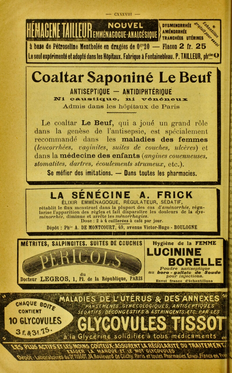 DYSMÉNORRHÉE t AMÉNORRHÉE *%*% TRANCHÉES UTÉRINES à base de Pétroseline Mentholée en dragées de 0f20 — Flacon 2 fr. 25 Le seul expérimenté et adopté dans les Hôpitaux. Fabrique à Fontainebleau. P. TAILLEUR, ph'iü't? Coaltar Saponiné Le Beuf ANTISEPTIQUE - ANTIDIPHTÉRIQUE PsTi oaustique, ni vénéneu; Admis dans les hôpitaux de Paris Le coaltar Le Beuf, qui a joué un grand rôle dans la genèse de l’antisepsie, est spécialement recommandé dans les maladies des femmes (.leucorrhées, vaginites, suites de couches, ulcères) et dans la médecine des enfants (angines couenneuses, stomatites, dartres, écoulements strumeux, etc.). Se méfier des imitations. — Dans toutes les pharmacies. LA SENECINE A. FRICK ELIXIR EMMENAGOGUE, REGULATEUR, SEDATIF, rétablit le flux menstruel dans la plupart des cas d’aménorrhée, régu- larise l’apparition des règles et fait disparaître les douleurs de la dys- ménorrhée, diminue et arrête les ménorrhagies. Dose : 2 à 4 cuillerées à café par jour. Dépôt : Phip A. DE MONTCOURT, 49, avenue Victor-Hugo - BOULOGNE ir ro v. X PANSEMENTS GYNECOLOGIQUE S, A NTtSEPTtQU E S SÉDATIFS, DÉCONGESTIFS â ASTRINGENTS, ETC: PAR LES à la Glycérine solidifiée à tous médicaments MÊTRITES, SALPINGITES. SUITES DE COUCHES Docteur LEGROS, 1, PI. de la République, PARIS Hygiène de la FEMME LUCININE BORELLE JPoudre antiseptique au boro - gallate de Soude pour injections. Envoi franco d’échantillons CHAQUE CONTIENT * 10 6LYC0VULES 3r.*sCl*i