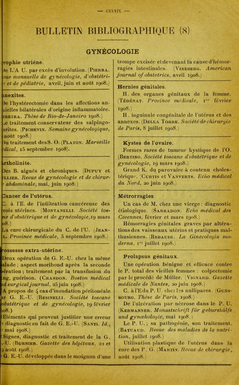 BULLETIN BIBLIOGRAPHIQUE (8) GYNÉCOLOGIE ropliie utriéne. )e L’A U. par excès d’involution. (Pierra. vue mensuelle de gynécologie, d'obstétri- ? et de pédiatrie, avril, juin et août 1908.) mexites. )e l'hystérectomie dans les affections an- delles bilatérales d’origine inflammatoire. creira. Thèse de Rio-de-Janeiro 1908.) ..e traitement conservateur des salpingo- irites. (Pichevin. Semaine gynécologique, août 1908.) )u traitement des S. O. (Platon. Marseille •dical, i5 septembre 1908). irtholinite. Des B, aiguës et chroniques. (Dupuy et allier. Revue de gynécologie et de chirur- ; abdominale, mai, juin 1908.) ZJancer de Putérus. G. à l’E. de l’inliltration cancéreuse des rois utérines. (Montanelli. Société tos- ne d'obstétrique et de gynécologie,19 mars 08.) La cure chirurgicale du G. de l’U. (Jean- l. Province médicale, 5 septembre 1908.) ’ossesse extra-utérine. Deux opération de G. K.-U. chez la même alade ; aspect moribond après la seconde >ération ; traitement par la transfusion du ng, guérison. (Crandon. Boston médical id surgical journal, 25 juin 1908.) A propos de 4 cas d’inondation péritonéale ir G. E.-U. (Resinelli. Société toscane obstétrique et de gynécologie, 19 février »o8.) Eléments qui peuvent justilier une erreur î diagnostic en fait de G. E.-U. (Santi. ld., 1 mai 1908.) Signes, diagnostic et traitement de la G. •-U. (Burnier. Gazette des hôpitaux, 22 et } août 1908.) G. E.-U. développée dans le moignon d’une trompe excisée et devenant la cause d’hémor- ragies intestinales. (Vinererg. American journal of obstetrics, avril 1908.] Hernies génitales. H. des. organes génitaux de la femme. (Tédénat. Province médicale, 1er février 1908.) H. inguinale congénitale de l’utérus et des annexes. (Della Torre. Société de chirurgie de Paris, 8 juillet 1908.) Kystes de fovaire. .Formes rares de tumeur kystique de PO. (Bertino. Société toscane d'obstétrique et de gynécologie, 19 mars 1908.) Grand K. du parovaire à contenu choles- térique. (Curtis et Vanverts. Echo médical du Nord, 20 juin 1908.) Métrorragies Un cas de M. chez une vierge: diagnostic étiologique. (Sarradon. Echo médical des Cévennes, février et mars 1908.) Hémorragies génitales graves par altéra- tions des vaisseaux utérins et pratiques mal- thusiennes. (Rebaudi. La Ginecologia mo- derna, 1e1' juillet 1908.) Prolapsus génitaux. Une opération bénigne et efficace contre le P. total des vieilles femmes : colpectomie parleprocédé de Millier. (Vignard. Gazette médicale de Nantes, 20 juin 1908.) G. à l’Edu P. U. chez les nullipares. (Guns- mourg. Thèse de Paris, 1908.) De l’ulcération par nécrose dans le P. U. (Kermanner. Monastschrift fiir geburshülfe und gynœkologie, mai 1908.) Le P. U. ; sa pathogénie, son traitement. (Batuaud. Revue des maladies de la nutri - tion, juillet 1908.) Utilisation plastique de Putérus dans la cure des P. G. (Martin. Revue de chirurgie, août 1908.)