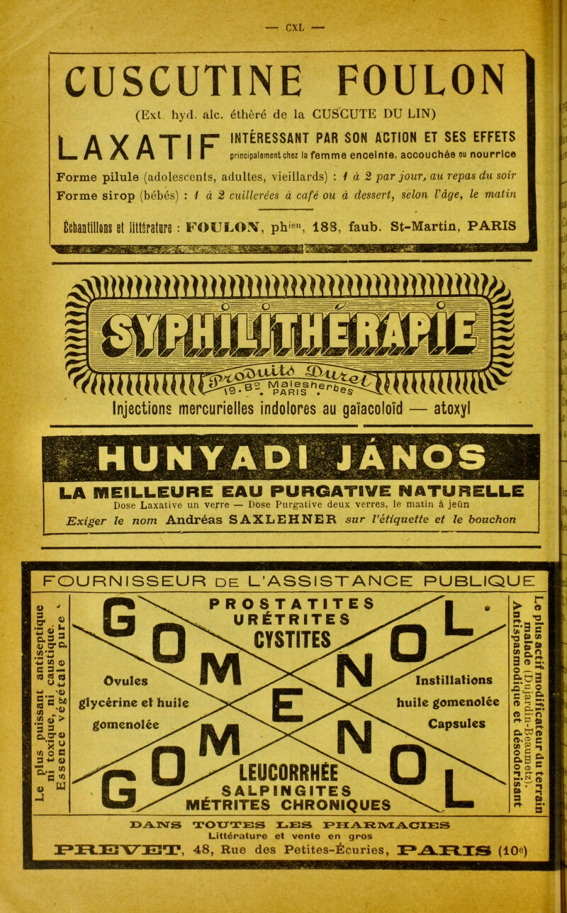 CUSCUTINE FOULON (Ext hyd. aie. éthèré de la CUSCUTE DU LIN) I A Y ATIF INTÉRESSANT PAR SON ACTION ET SES EFFETS La. A» #\ hi I I I principalement chez la femme enceinte, accouchée ou nourrice Forme pilule (adolescents, adultes, vieillards) : 1 à 2 par jour, au repas du soir Forme sirop (bébés) : 1 à 2 cuillerées à café ou à dessert, selon l'âge, le matin Échantillons et littérature : foulon, phien, 188, faub. st-Martin, paris Injections mercurielles indolores au gaïacoloïd — atoxyl LA MEILLEURE EAU PURGATIVE NATURELLE Dose Laxative un verre — Dose Purgative deux verres, le matin à jeûn Exiger le nom Andréas SAXLEHNER sur l’étiquette et le bouchon £! ba Et le Di . «