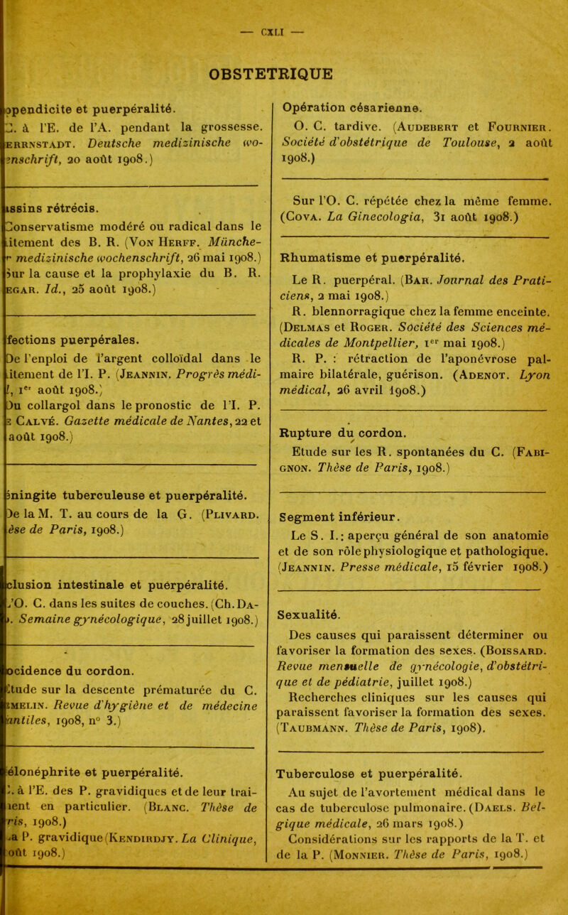 OBSTETRIQUE ppèndicite et puerpéralité. J. à i’E. de l’A. pendant la grossesse. errnstadt. Deutsche medizinische wo- ?nschrift, ao août 1908.) issins rétrécis. Conservatisme modéré ou radical dans le .itement des B. R. (Von Herff. Miinche- r medizinische Wochenschrift, 26 mai 1908.) Mir la cause et la prophylaxie du B. R. egar. Id., 20 août 1908.) fections puerpérales. De i’enploi de l’argent colloïdal dans le Litement de l’I. P. (Jeannin. Progrès médi- l, Ier août 1908.) Du collargol dans le pronostic de 11. P. 3 Calvé. Gazette médicale de Nantes, 22 et août 1908.) îningite tuberculeuse et puerpéralité. DelaM. T. au cours de la G. (Plivard. èse de Paris, 1908.) clusion intestinale et puerpéralité. CO. G. dans les suites de couches. (CIi.Da- ». Semaine gynécologique, 28 juillet 1908.) ocidence du cordon. lude sur la descente prématurée du G. ïmelin. Revue d'hygiène et de médecine antiles, 1908, n° 3.) élonéphrite et puerpéralité. Cà l’E. des P. gravidiques et de leur trai- îent en particulier. (Blanc. Thèse de ris, 1908.) ,a P. gravidique(Kendirdjy. La Clinique, oût 1908.) Opération césarienne. O. C. tardive. (Audebert et Fournier. Société d'obstétrique de Toulouse, 2 août 1908.) Sur l’O. C. répétée chez la même femme. (Cova. La Ginecologia, 3i août 1908.) Rhumatisme et puerpéralité. Le R. puerpéral. (Bar. Journal des Prati- ciens, 2 mai 1908.) R. blennorragique chez la femme enceinte. (Delmas et Roger. Société des Sciences mé- dicales de Montpellier, Ier mai 1908.) R. P. : rétraction de l’aponévrose pal- maire bilatérale, guérison. (Adenot. Lyon médical, 26 avril I908.) Rupture du cordon. Etude sur les R. spontanées du C. (Fabi- gnon. Thèse de Paris, 1908.) Segment inférieur. Le S. I.: aperçu général de son anatomie et de son rôle physiologique et pathologique. (Jeannin. Presse médicale, r5 février 1908.) Sexualité. Des causes qui paraissent déterminer ou favoriser la formation des sexes. (Boissard. Revue mensuelle de gynécologie, d'obstétri- que et de pédiatrie, juillet 1908.) Recherches cliniques sur les causes qui paraissent favoriser la formation des sexes. (Taubmann. Thèse de Paris, 1908). Tuberculose et puerpéralité. Au sujet de l’avortement médical dans le cas de tuberculose pulmonaire. (Daels. Bel- gique médicale, 26 mars 1908.) Considérations sur les rapports de la T. et de la P. (Monnier. Thèse de Paris, 1908.)