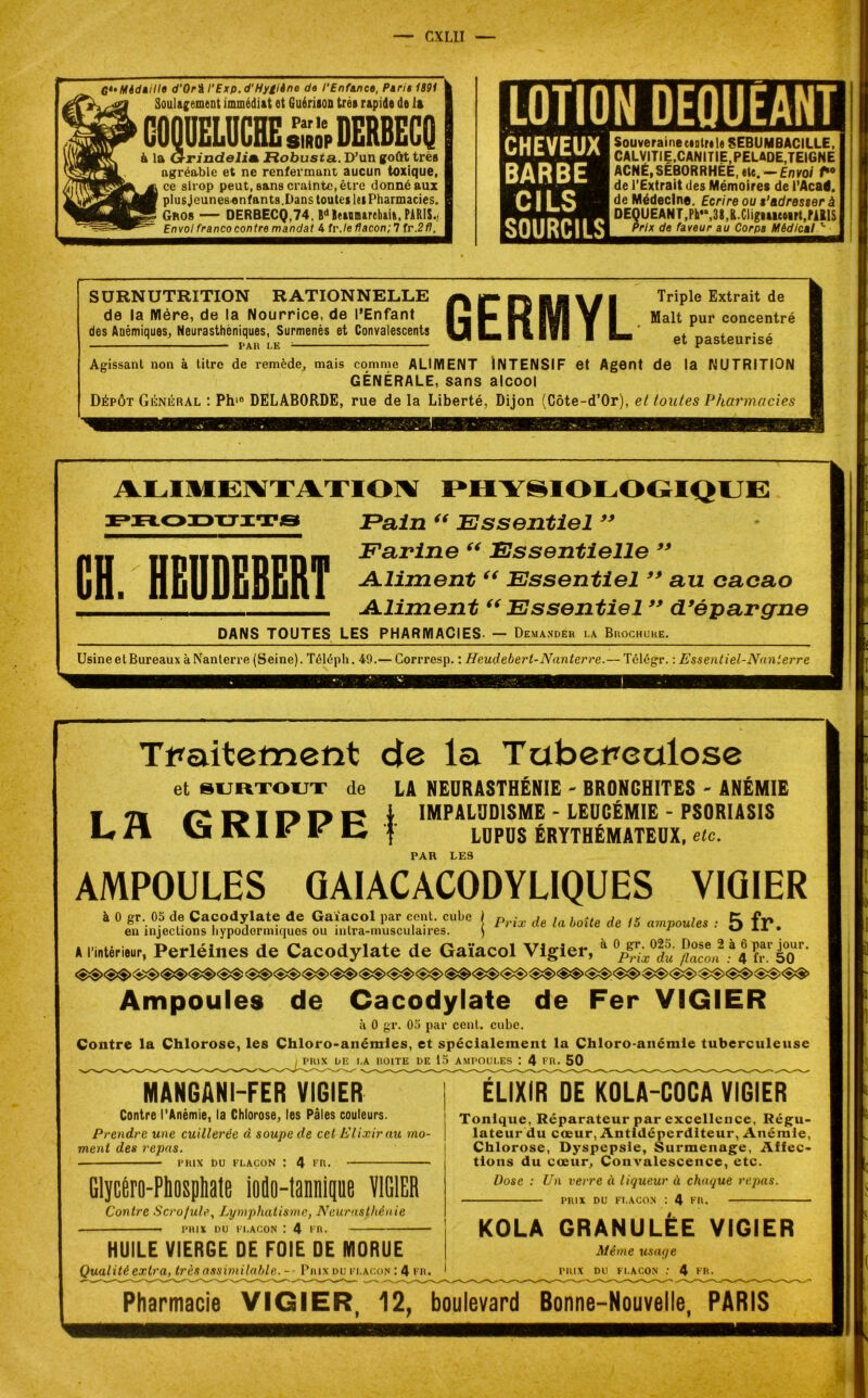 G*' Médaille d'Orî l'Exp.d'Hygiine do l'Enfance, Paria 1891 k Soulagement immédiat et Guérison très rapide de la COQUELUCHE £11, DERBECQ à la Grindelitk Ftobusta. D’un goût très agréable et ne renfermant aucun toxique, ce sirop peut, sans crainte, être donné aux plus jeunes enfants. Dans toutes les Pharmacies. Gros — DERBECQ,74, Bd Beaumarehaia, PARIS.. Envol franco contre mandat 4 fr./e flacon; 7 fr.2fl. LOTIO IN OEQUEANT CHEVEUX BARBE CILS SOURCILS Souveraine etntri le SEBUMBACILLE, CALVITIE,CANITIE.PELADE,TEIGNE ACNÉ,SÉBORRHÉE, «te. — Envoi de l’Extrait des Mémoires de l’Acad. de Médecine. Ecrire ou t’adresser à DEQUEANT,Ph«,3MCIigMitoirt,fAllS Prix de faveur au Corps Médical ^ SURNUTRITION RATIONNELLE de la Mère, de la Nourrice, de l’Enfant des Anémiques, Neurasthéniques, Surmenés et Convalescents PAU LE ; GERMYL Triple Extrait de Malt pur concentré et pasteurisé Agissant non à titre de remède, mais comme ALIMENT INTENSIF et Agent de la NUTRITION GÉNÉRALE, sans alcool Dépôt Général : Phie DELABORDE, rue delà Liberté, Dijon (Côte-d’Or), et toutes Pharmacies ALIMENTATION PHYSIOLOGIQUE produits Eain “ Essentiel 99 fin TTfiunnniinm Farine 66 Essentielle 99 utii nEUDEBERT A-Hment “ Essentiel99 au cacao ___ Aliment “ Essentiel99 d9éparcfne DANS TOUTES LES PHARMACIES- — Demander la Brochure. Usine et Bureaux à Nanterre (Seine). Téléph. 49.— Corrresp. : Heudebert-Nanterre.— Télégr. : Essentiel-Nanterre Traitement de la Tabet*ealose et SURTOUT de LH GRIPPE ) LA NEURASTHENIE - BRONCHITES - ANÉMIE IMPALUDISME - LEUCÉMIE - PSORIASIS LUPUS ÉRYTHÉMATEUX, etc. PAR LES AMPOULES GAIACACODYLIQUES VIÛIER à 0 gr. 05 de Cacodylate de Gaiacol par cent, cube j p . de { Mte de ,5 ampoules . 5 fr# en injections hypodermiques ou mtra-musculaires. ) r ** ** • A l’intérieur, Perléines de Cacodylate de Gaïacol Vigier, a //«con2a4 h! è°<)r’ Ampoules de Cacodylate de Fer VIGIER à 0 gr. 05 par cent. cube. Contre la Chlorose, les Chloro-anémies, et spécialement la Chloro-anémie tuberculeuse PRIX LE LA ROITE DE 15 AMPOULES : 4 FR. 50 MANGANI-FER VIGIER Contre l’Anémie, la Chlorose, les Pâles couleurs. Prendre une cuillerée à soupe de cet Elixir au mo- ment des repas. ■ PRIX DU FLACON : 4 FR. Glycéro-Phospliate iodo-tannique VIGIER Contre Scrofule, Lymphatisme, Neurasthénie ■ PRIX DU FLACON : 4 FR. HUILE VIERGE DE FOIE DE MORUE Qualité extra, très assimilable. -- Prix du flacon : 4 fr. ÉLIXIR DE KOLA-COCA VIGIER Tonique, Réparateur par excellence, Régu- lateur du cœur, Antidéperditeur, Anémie, Chlorose, Dyspepsie, Surmenage, Affec- tions du cœur, Convalescence, etc. Dose : Un verre à liqueur à chaque repas. PRIX DU FLACON I 4 FR. KOLA GRANULÉE VIGIER Même usage PRIX DU FLACON : 4 FR. Pharmacie VIGIER, 12, boulevard Bonne-Nouvelle, PARIS