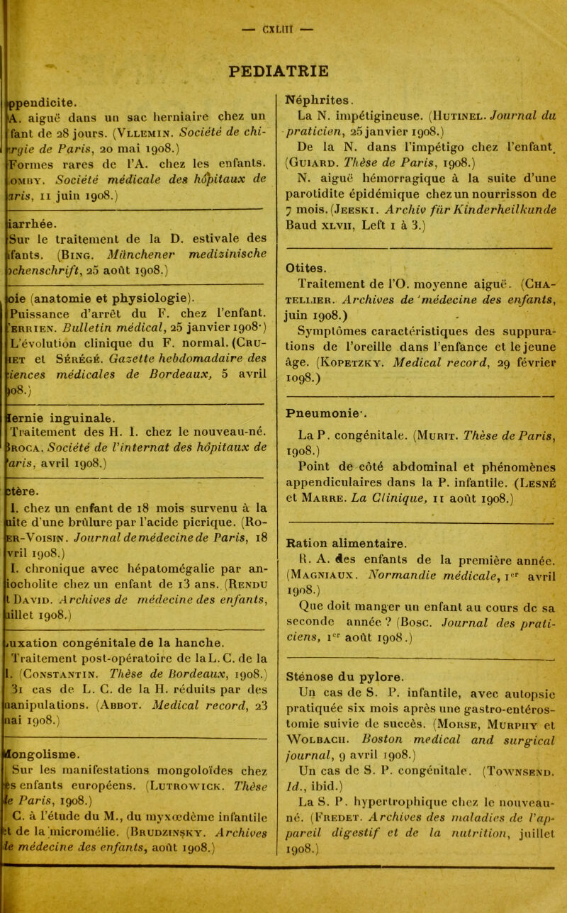 PEDIATRIE ppendicite. A. aiguë dans un sac herniaire chez un fant de 28 jours. (Vllemin. Société de chi- ».rgie de Paris, 20 mai 1908.) Formes rares de l’A. chez les enfants. iOmuy. Société médicale des hôpitaux de aris, 11 juin 1908.) iarrhée. Sur le traitement de la D. estivale des ifants. (Bing. Miinchener medizinische ichenschrift, 25 août 1908.) oie (anatomie et physiologie). Puissance d’arrêt du F. chez l’enfant. ’errien. Bulletin médical, 25 janvier 1908*) L’évolution clinique du F. normal. (Cru- iet et Sérégé. Gazette hebdomadaire des ‘.iences médicales de Bordeaux, 5 avril >08.) lernie inguinale. Traitement des H. I. chez le nouveau-né. îroca. Société de Vinternat des hôpitaux de 'aris, avril 1908.) stère. 1. chez un enfant de 18 mois survenu à la dite d’une brûlure par l’acide picrique. (Ro- er-Voisin. Journal de médecine de Paris, 18 vril 1908.) I. chronique avec hépatomégalie par an- iocholite chez un enfant de i3 ans. (Rendu t David. Archives de médecine des enfants, iillet 1908.) juxation congénitale de la hanche. Traitement post-opératoire de laL.C. de la 1. (Constantin. Thèse de Bordeaux, 1908.) 3i cas de L. C. de la H. réduits par des nanipulations. (Abbot. Medical record, 23 nai 1908.) Mongolisme. ; Sur les manifestations mongoloïdes chez -es enfants européens. (Lutrowick. Thèse le Paris, 1908.) C. à l’étude du M., du myxœdème infantile 6t de la micromélie. (Brudzinçky. Archives le médecine des enfants, août 1908.) Néphrites. La N. impétigineuse. (IIutinel. Journal du praticien, 25 janvier 1908.) De la N. dans l’impétigo chez l’enfant (Guiard. Thèse de Paris, 1908.) N. aiguë hémorragique à la suite d’une parotidite épidémique chez un nourrisson de 7 mois. (Jeeski. Archiv für Kinderheilkunde Baud xlvii, Left 1 à 3.) Otites. Traitement de l’O. moyenne aiguë. (Cha- tellier. Archives de Jmédecine des enfants, juin 1908.) Symptômes caractéristiques des suppura- tions de l’oreille dans l’enfance et le jeune âge. (Kopetzky. Medical record, 29 février 1098.) Pneumonie*. La P. congénitale. (Mûrit. Thèse de Paris, 1908.) Point de côté abdominal et phénomènes appendiculaires dans la P. infantile. (Lesné et Marre. La Clinique, 11 août 1908.) Ration alimentaire. 11. A. des enfants de la première année. (Magniaux. Normandie médicale, ier avril 1908.) Que doit manger un enfant au cours de sa seconde année ? (Bosc. Journal des prati- ciens, 1er août 1908.) Sténose du pylore. Un cas de S. P. infantile, avec autopsie pratiquée six mois après une gastro-entéros- tomie suivie de succès. (Morse, Murpiiy et Wolbacii. Boston medical and surgical journal, 9 avril 1908.) U11 cas de S. P. congénitale. (Townsend. ld., ibid.) La S. P. hypertrophique chez le nouveau- né. (Fredet. Archives des maladies de Vap- pareil digestif et de la nutrition, juillet 1908.)