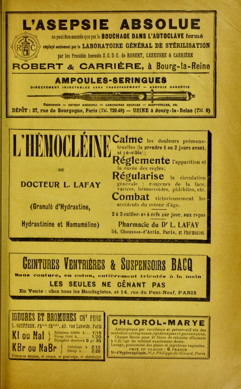 L’ASEPSIE ABSOLUE ne peut être assurée que par le BOUCHAGE DANS L’AUTOCLAVE fermé emplojé seulement par le LABORATOIRE GÉNÉRAL DE STÉRILISATION par les Procédés brevetés S.G.D.G. de ROBERT, LESEURRE & CARRIÈRE ROBERT & CARRIÈRE, à Bourg-la-Reine AMPOULES-SERINGUES Pansements — catgut assoupli — laminaires souples — aseptovules, etc. DÉPÔT : 37, rue de Bourgogne, Paris {Tel. 729.49) — USINE à Bourg-la-Reine {Tél. 0) DU DOCTEUR L. LAFAY (Granulé d’Hydrastine, Hydrastinine et Hamaméline) Calme les douleurs prémens- truelles (la prpndre 1 ou 2 jours avant, si | o-.sible) ; Réglemente l’apparition et la durée des règles; Régularise la circulation générale : rougeurs de la l'ace, varices, hémorroïdes, phlébites, etc. Combat victorieusement les accidents du retour d’âge. 2 à 3 cuillerre* à c?fe par jour, aux repas Pharmacie du Dr L. LAFAY 54, Chaussee-d’Antin, Paris, et Pharmacies. Cëihtures Ventrières & Suspensoirs BâCQ Sans coulure, en coton, entièrement tricotés à la main LES SEULES NE GENANT PAS En Vente : chez tous les Bandagistes, et 14. rue du Pont-Neuf, PARIS IODDRES ET BROMURES cht purs L.SOUFFRON, Pliien-Chiste, 40, rue Laborde, Paris Solution titrée à... 1/15 Sirop titré à 1/20 Dragées dosées à 0 gr.25 2/15 2/20 Kl ou Mal KBr ou NaBr rdèrançe absolue, ni coryza, ni gast’-plqie, ni céohalalgie ‘‘‘■■■■■■■nBHaMBaBraaaHaiaii Solution à Sirop à... CHLOROL-M AR YE Antiseptique par excellence et préservatif sûr des maladies contât/ieuses, épidémiques et parasitaires. Chaque flacon pour 40 litres de solution officinale à 0,25 cgr. de sublimé exactement dosée. Lavage, pansement des plaies et injections vaginales. PRIX DU FLACON : 6 FRANÇS Sted’Hygièneappliquée, 96,r.Phili'pj)e-de-Girard,Paris