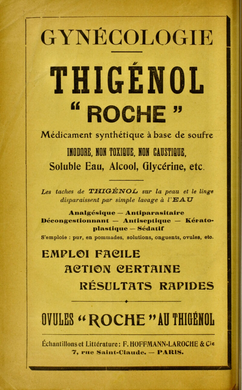 GYNÉCOLOGIE THIGENOL “ROCHE” Médicament synthétique à base de soufre INODORE, NON TOXIQUE, NON CAUSTIQUE, Soluble Eau, Alcool, Glycérine, etc. Les taches de THIGtÉNOLj sur la peau et le linge disparaissent par simple lavage à /'EAU Analgésique — Antiparasitaire Décongestionnant — Antiseptique — Kérato- plastique — Sédatif S’emploie : pur, en pommades, solutions, onguents, ovules, eto. EMPLOI FACILE ACTION CERTAINE RÉSULTATS RAPIDES ♦ OVULES “ROCHE”ADTHIGÉHOL Échantillons et Littérature: F. HOFFMANN-LAROCHE &C*‘« T, rue Saint-Claude. — PARIS.