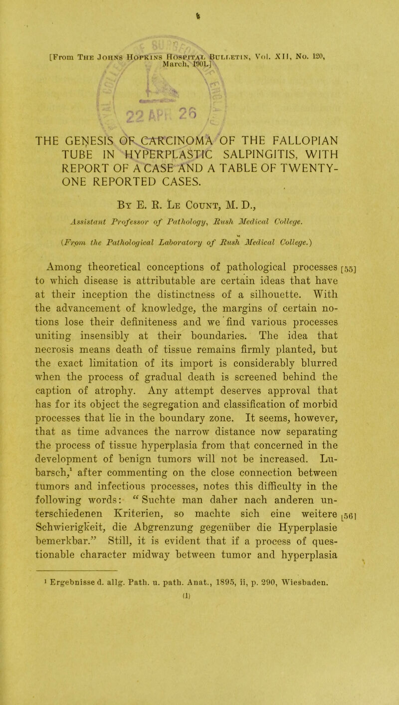 % [From The Johns Hopkins Hospital Bulletin, Vol. -XII, No. 120, March, 1001.] .* * n /to/ vS\ * '. THE GENESIS OF CARCINOMA OF THE FALLOPIAN TUBE IN HYPERPLASTIC SALPINGITIS, WITH REPORT OF A CASE AND A TABLE OF TWENTY- ONE REPORTED CASES. By E. R. Le Count, M. D., Assistant Professor of Pathology, Push Medical College. (From the Pathological Laboratory of Push Medical College.) Among theoretical conceptions of pathological processes [55] to which disease is attributable are certain ideas that have at their inception the distinctness of a silhouette. With the advancement of knowledge, the margins of certain no- tions lose their definiteness and we find various processes uniting insensibly at their boundaries. The idea that necrosis means death of tissue remains firmly planted, but the exact limitation of its import is considerably blurred when the process of gradual death is screened behind the caption of atrophy. Any attempt deserves approval that has for its object the segregation and classification of morbid processes that lie in the boundary zone. It seems, however, that as time advances the narrow distance now separating the process of tissue hyperplasia from that concerned in the development of benign tumors will not be increased. Lu- barsch,* 1 after commenting on the close connection between tumors and infectious processes, notes this difficulty in the following words: “ Suchte man daher nach anderen un- terschiedenen Kriterien, so machte sich eine weitere L561 Schwierigkeit, die Abgrenzung gegentiber die Hyperplasie bemerkbar.” Still, it is evident that if a process of ques- tionable character midway between tumor and hyperplasia Ergebnisse cl. allg. Path. u. path. Anat., 1895, ii, p. 290, Wiesbaden. (1)