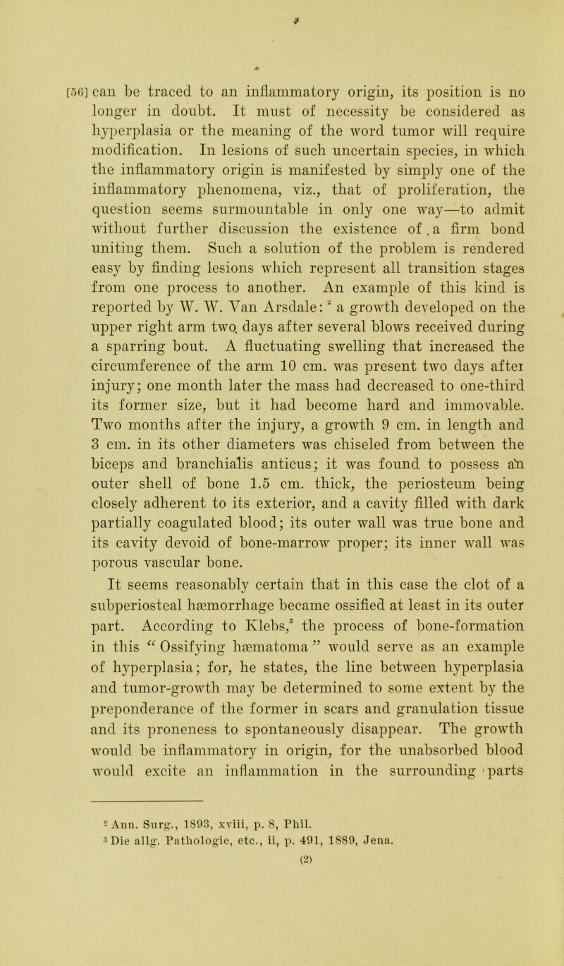 # [56] can be traced to an inflammatory origin, its position is no longer in doubt. It must of necessity be considered as hyperplasia or the meaning of the word tumor will require modification. In lesions of such uncertain species, in which the inflammatory origin is manifested by simply one of the inflammatory phenomena, viz., that of proliferation, the question seems surmountable in only one way—to admit without further discussion the existence of. a firm bond uniting them. Such a solution of the problem is rendered easy by finding lesions which represent all transition stages from one process to another. An example of this kind is reported by W. W. Van Arsdale: ‘ a growth developed on the upper right arm two> days after several blows received during a sparring bout. A fluctuating swelling that increased the circumference of the arm 10 cm. was present two days aftei injury; one month later the mass had decreased to one-third its former size, but it had become hard and immovable. Two months after the injury, a growth 9 cm. in length and 3 cm. in its other diameters was chiseled from between the biceps and branchialis anticus; it was found to possess all outer shell of bone 1.5 cm. thick, the periosteum being closely adherent to its exterior, and a cavity filled with dark partially coagulated blood; its outer wall was true bone and its cavity devoid of bone-marrow proper; its inner wall was porous vascular bone. It seems reasonably certain that in this case the clot of a subperiosteal haemorrhage became ossified at least in its outer part. According to Ivlebs,2 3 the process of bone-formation in this “ Ossifying haematoma ” would serve as an example of hyperplasia; for, he states, the line between hyperplasia and tumor-growth may be determined to some extent by the preponderance of the former in scars and granulation tissue and its proneness to spontaneously disappear. The growth would be inflammatory in origin, for the unabsorbed blood would excite an inflammation in the surrounding - parts 2 Ann. Surg., 1893, xviii, p. 8, Phil. 3 Die allg. Pathologie, etc., ii, p. 491, 1889, Jena.