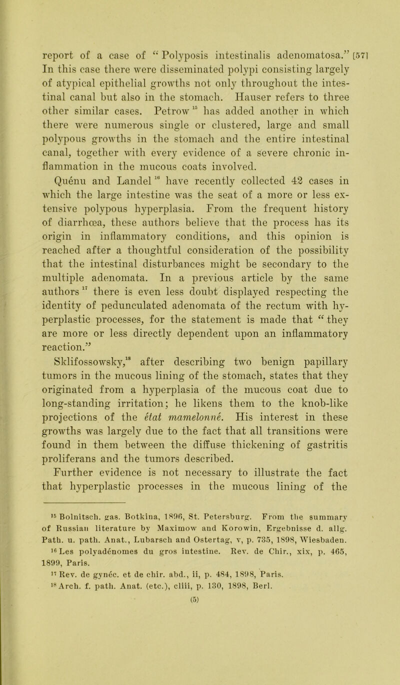 report of a case of “ Polyposis intestinalis adenomatosa.” [571 In this case there were disseminated polypi consisting largely of atypical epithelial growths not only throughout the intes- tinal canal but also in the stomach. Hauser refers to three other similar cases. Petrow has added another in which there were numerous single or clustered, large and small polypous growths in the stomach and the entire intestinal canal, together with every evidence of a severe chronic in- flammation in the mucous coats involved. Quenu and Landel1U have recently collected 42 cases in which the large intestine was the seat of a more or less ex- tensive polypous hyperplasia. From the frequent history of diarrhoea, these authors believe that the process has its origin in inflammatory conditions, and this opinion is reached after a thoughtful consideration of the possibility that the intestinal disturbances might he secondary to the multiple adenomata. In a previous article by the same authors * 11 there is even less doubt displayed respecting the identity of pedunculated adenomata of the rectum with hy- perplastic processes, for the statement is made that “ they are more or less directly dependent upon an inflammatory reaction.” Sklifossowskv,18 after describing two benign papillary tumors in the mucous lining of the stomach, states that they originated from a hyperplasia of the mucous coat due to long-standing irritation; he likens them to the knob-like projections of the etat mamelonne. His interest in these growths was largely due to the fact that all transitions were found in them between the diffuse thickening of gastritis proliferans and the tumors described. Further evidence is not necessary to illustrate the fact that hyperplastic processes in the mucous lining of the 15 Bolnitscli. gas. Botkina, 1896, St. Petersburg. From the summary of Russian literature by Maximow and Korowin, Ergebnisse d. allg. Path. u. path. Anat., Lubarsch and Ostertag, v, p. 735, 1898, Wiesbaden. 16 Les polyadenomes du gros intestine. Rev. de Chir., xix, p. 465, 1899, Paris. 11 Rev. de gynec. et de chir. abd., ii, p. 484, 1898, Paris. 18 Arch. f. path. Anat. (etc.), cliii, p. 130, 1898, Berl.