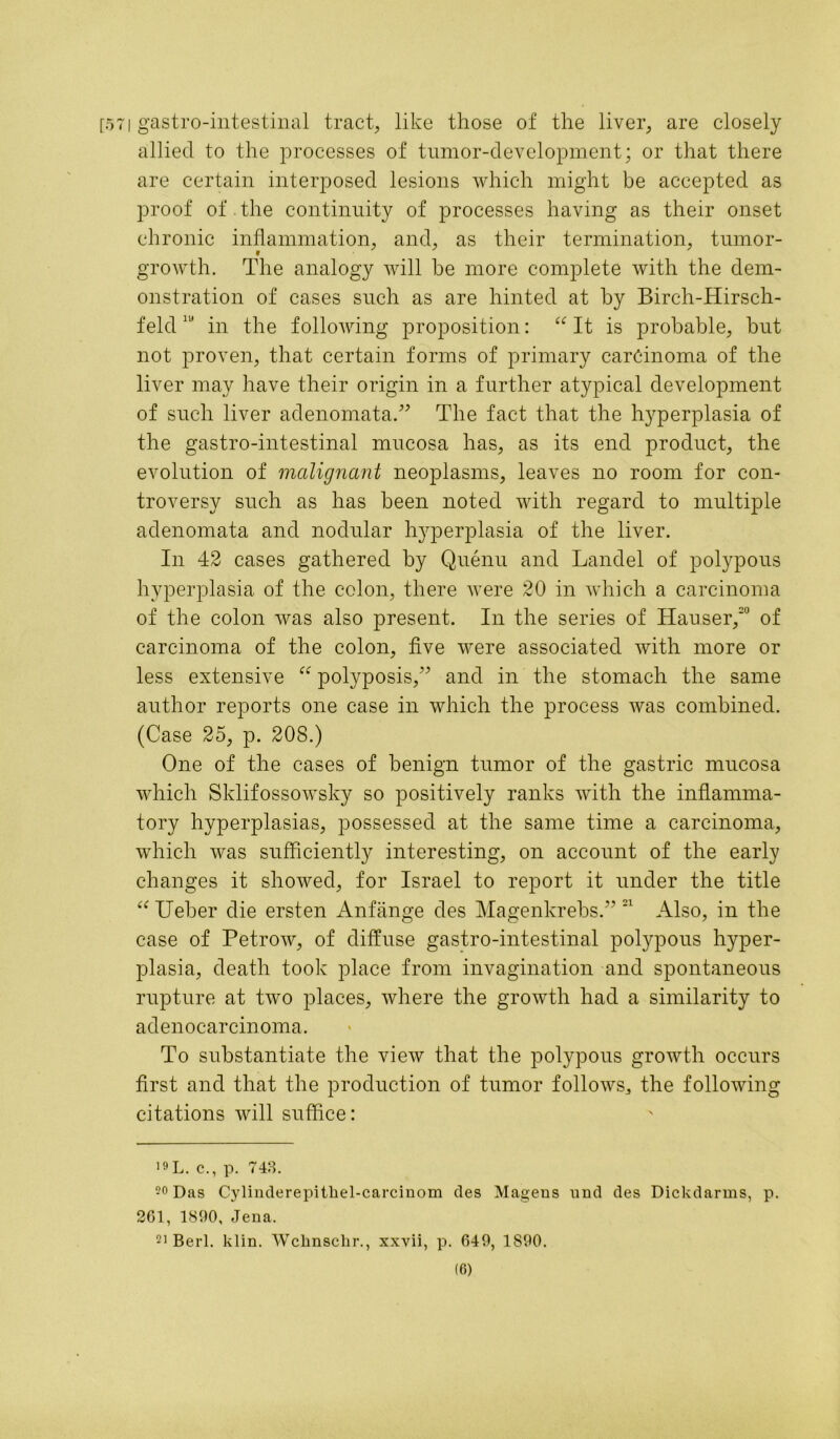 [57| gastro-intestinal tract, like those of the liver, are closely allied to the processes of tumor-development; or that there are certain interposed lesions which might be accepted as proof of.the continuity of processes having as their onset chronic inflammation, and, as their termination, tumor- growth. The analogy will be more complete with the dem- onstration of cases such as are hinted at by Birch-Hirsch- feld111 in the following proposition: “ It is probable, but not proven, that certain forms of primary carcinoma of the liver may have their origin in a further atypical development of such liver adenomata.” The fact that the hyperplasia of the gastro-intestinal mucosa has, as its end product, the evolution of malignant neoplasms, leaves no room for con- troversy such as has been noted with regard to multiple adenomata and nodular hyperplasia of the liver. In 42 cases gathered by Quenu and Landel of polypous hyperplasia of the colon, there were 20 in which a carcinoma of the colon was also present. In the series of Hauser,20 of carcinoma of the colon, five were associated with more or less extensive “ polyposis,” and in the stomach the same author reports one case in which the process was combined. (Case 25, p. 208.) One of the cases of benign tumor of the gastric mucosa which Sklifossowsky so positively ranks with the inflamma- tory hyperplasias, possessed at the same time a carcinoma, which was sufficiently interesting, on account of the early changes it showed, for Israel to report it under the title “ Ueber die ersten Anfiinge des Magenkrebs.” 21 Also, in the case of Petrow, of diffuse gastro-intestinal polypous hyper- plasia, death took place from invagination and spontaneous rupture at two places, where the growth had a similarity to adenocarcinoma. To substantiate the view that the polypous growth occurs first and that the production of tumor follows, the following citations will suffice: 19 L. c., p. 748. 20 Das Cylinderepitkel-carcinom ties Mageus nnd des Dickdarms, p. 261, 1890, Jena. 21 Berl. klin. Wcknschr., xxvii, p. 649, 1890.