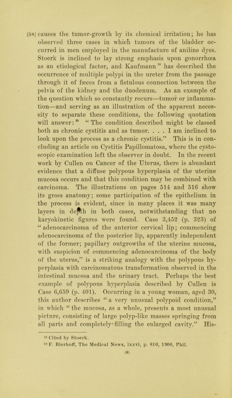 [58j causes the tumor-growth by its chemical irritation; he has observed three cases in which tumors of the bladder oc- curred in men employed in the manufacture of aniline dyes. Stoerk is inclined to lay strong emphasis upon gonorrhoea as an etiological factor, and Kaufmann has described the occurrence of multiple polypi in the ureter from the passage through it of faeces from a fistulous connection between the pelvis of the kidney and the duodenum. As an example of the question which so constantly recurs—tumor or inflamma- tion—and serving as an illustration of the apparent neces- sity to separate these conditions, the following quotation will answer:29 “The condition described might be classed both as chronic cystitis and as tumor. ... I am inclined to look upon the process as a chronic cystitis.” This is in con- cluding an article on Cystitis Papillomatosa, where the cysto- scopic examination left the observer in doubt. In the recent work by Cullen on Cancer of the Uterus, there is abundant evidence that a diffuse polypous hyperplasia of the uterine mucosa occurs and that this condition may be combined with carcinoma. The illustrations on pages 514 and 516 show its gross anatomy; some participation of the epithelium in the process is evident, since in many places it was many layers in depth in both cases, notwithstanding that no karyokinetic figures were found. Case 3,452 (p. 323) of “adenocarcinoma of the anterior cervical lip; commencing adenocarcinoma of the posterior lip, apparently independent of the former; papillary outgrowths of the uterine mucosa, with suspicion of commencing adenocarcinoma of the body of the uterus,” is a striking analogy with the polypous hy- perplasia with carcinomatous transformation observed in the intestinal mucosa and the urinary tract. Perhaps the best example of polypous hyperplasia described by Cullen is Case 6,659 (p. 401). Occurring in a young woman, aged 30, this author describes “ a very unusual polypoid condition,” in which “ the mucosa, as a whole, presents a most unusual picture, consisting of large polyp-like masses springing from all parts and completely1 filling the enlarged cavity.” His- 28 Cited by Stoerk. 29 F. Bierhoff, The Medical News, lxxvi, p. 810, 1000, Phil.