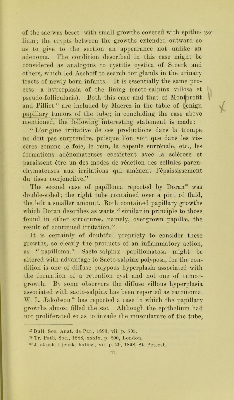 of the sac was beset with small growths covered with epithe- [59] limn; the crypts between the growths extended outward so as to give to the section an appearance not unlike an adenoma. The condition described in this case might be considered as analogous to cystitis cystica of Stoerk and others, which led Aschoff to search for glands in the urinary tracts of newly born infants. It is essentially the same pro- cess—a hyperplasia of the lining (sacto-salpinx villosa et pseudo-follicularis). Both this case and that of Montjprofit V and Pilliets' are included by Macrez in the table of benign papillary tumors of the tube; in concluding the case above mentioned, the following interesting statement is made: “ L'origine irritative de ces productions dans la trompe ne doit pas surprendre, puisque Ton voit que dans les vis- ceres comme le foie, le rein, la capsule surrenale, etc., les formations adenomateuses coexistent avec la sclerose et paraissent etre un des modes de reaction des cellules paren- chymateuses aux irritations qui amenent Tepaississement du tissu conjonctive.” The second case of papilloma reported by Doran3S was double-sided; the right tube contained over a pint of fluid, the left a smaller amount. Both contained papillary growths which Doran describes as warts “ similar in principle to those found in other structures, namely, overgrown papillae, the result of continued irritation.” It is certainly of doubtful propriety to consider these growths, so clearly the products of an inflammatory action, as papilloma.” Sacto-salpinx papillomatosa might be altered with advantage to Sacto-salpinx polyposa, for the con- dition is one of diffuse polypous hyperplasia associated with the formation of a retention cyst and not one of tumor- growth. By some observers the diffuse villous hyperplasia associated with sacto-salpinx has been reported as carcinoma. W. L. Jakobson 3 has reported a case in which the papillary growths almost filled the sac. Although the epithelium had not proliferated so as to invade the musculature of the tube, 37 Bull. Soc. Anat. de Par., 1893, vii, p. 505. 3bTr. Path. Soc., 1888, xxxix, p. 300, London. 39 J. akusb. i jensk. boliez., xii, p. 39, 1898, St. Petersb. fll,