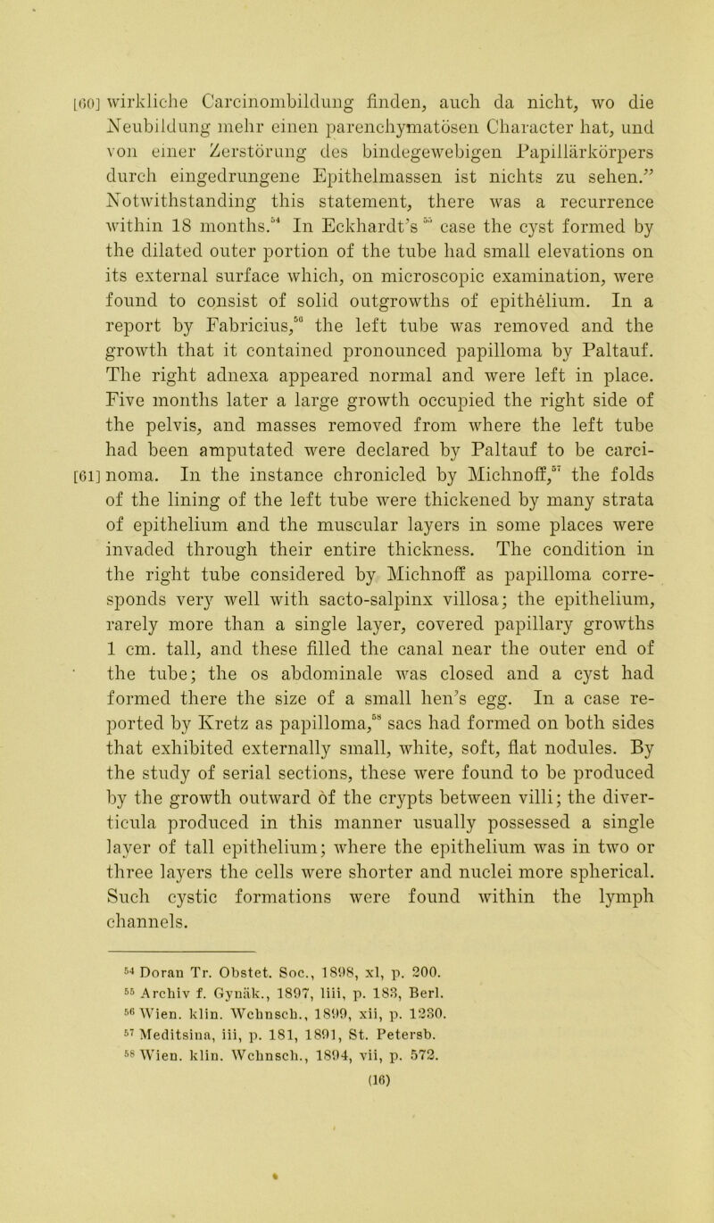 [60] wirkliche Carcinombildung finden, auch da nicht, wo die NeubiIdung mehr einen parenchymatosen Character hat, und von einer Zerstorung des bindegewebigen Papillarkorpers durch eingedrungene Epithelmassen ist nichts zu sehen.” Notwithstanding this statement, there was a recurrence within 18 months.4 In EckhardCs case the cyst formed by the dilated outer portion of the tube had small elevations on its external surface which, on microscopic examination, were found to consist of solid outgrowths of epithelium. In a report by Fabricius,50 the left tube was removed and the growth that it contained pronounced papilloma by Paltauf. The right adnexa appeared normal and were left in place. Five months later a large growth occupied the right side of the pelvis, and masses removed from where the left tube had been amputated were declared by Paltauf to be carci- [61] noma. In the instance chronicled by Michnoff,01 the folds of the lining of the left tube were thickened by many strata of epithelium and the muscular layers in some places were invaded through their entire thickness. The condition in the right tube considered by Michnoff as papilloma corre- sponds very well with sacto-salpinx villosa; the epithelium, rarely more than a single layer, covered papillary growths 1 cm. tall, and these filled the canal near the outer end of the tube; the os abdominale was closed and a cyst had formed there the size of a small hen’s egg. In a case re- ported by Ivretz as papilloma,68 sacs had formed on both sides that exhibited externally small, white, soft, flat nodules. By the study of serial sections, these were found to be produced by the growth outward of the crypts between villi; the diver- ticula produced in this manner usually possessed a single layer of tall epithelium; where the epithelium was in two or three layers the cells were shorter and nuclei more spherical. Such cystic formations were found within the lymph channels. 54 Doran Tr. Obstet. Soc., 1898, xl, p. 200. 55 Archiv f. Gynak., 1897, liii, p. 183, Berl. 56 Wien. klin. Wcknsck., 1899, xii, p. 1230. 57 Meditsina, iii, p. 181, 1891, St. Petersb. 58 Wien. klin. Wchnsch., 1894, vii, p. 572.