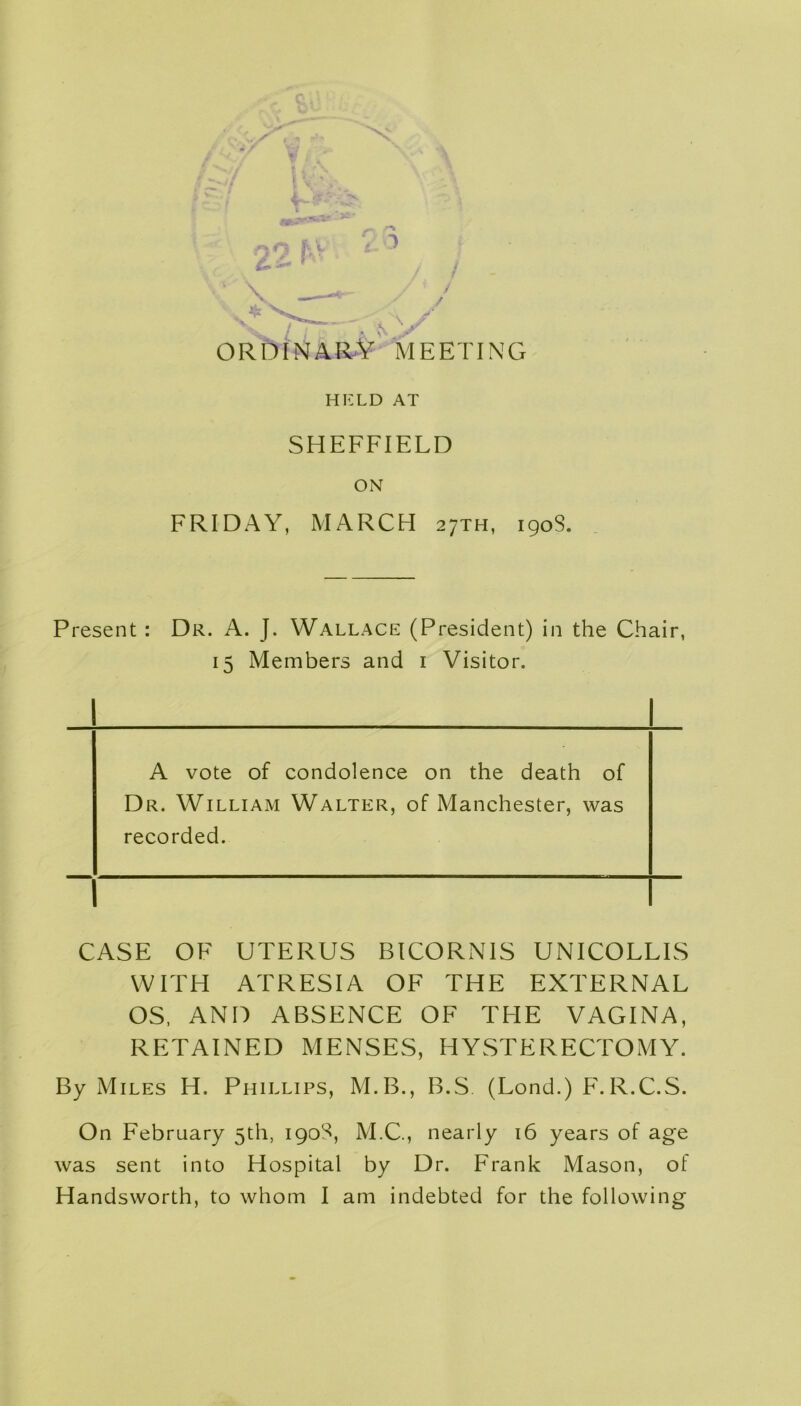 V— . ^ ^ ^ „ y l j r 4 N ^ ORDINARY meeting held AT SHEFFIELD ON FRIDAY, MARCH 27TH, 1908. Present: Dr. A. J. Wallace (President) in the Chair, 15 Members and 1 Visitor. A vote of condolence on the death of Dr. William Walter, of Manchester, was recorded. CASE OF UTERUS BICORNIS UNICOLLIS WITH ATRESIA OF THE EXTERNAL OS, AND ABSENCE OF THE VAGINA, RETAINED MENSES, HYSTERECTOMY. By Miles H. Phillips, M.B., B.S. (Lond.) F.R.C.S. On February 5th, 1908, M.C., nearly 16 years of age was sent into Hospital by Dr. Frank Mason, of