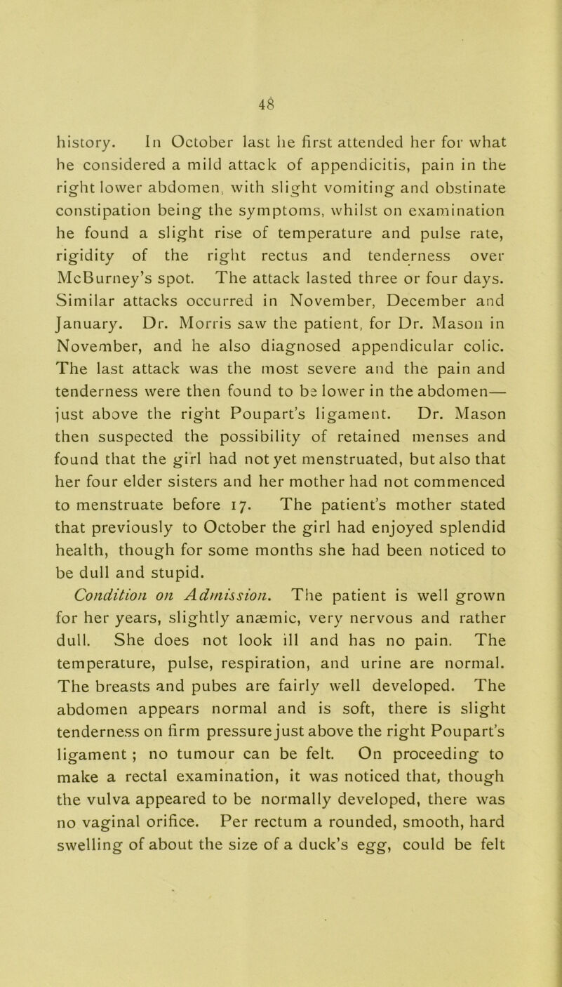 history. In October last he first attended her for what he considered a mild attack of appendicitis, pain in the right lower abdomen., with slight vomiting and obstinate constipation being the symptoms, whilst on examination he found a slight rise of temperature and pulse rate, rigidity of the right rectus and tenderness over McBurney’s spot. The attack lasted three or four days. Similar attacks occurred in November, December and January. Dr. Morris saw the patient, for Dr. Mason in November, and he also diagnosed appendicular colic. The last attack was the most severe and the pain and tenderness were then found to be lower in the abdomen— just above the right Poupart’s ligament. Dr. Mason then suspected the possibility of retained menses and found that the girl had not yet menstruated, but also that her four elder sisters and her mother had not commenced to menstruate before 17. The patient’s mother stated that previously to October the girl had enjoyed splendid health, though for some months she had been noticed to be dull and stupid. Condition on Admission. The patient is well grown for her years, slightly anaemic, very nervous and rather dull. She does not look ill and has no pain. The temperature, pulse, respiration, and urine are normal. The breasts and pubes are fairly well developed. The abdomen appears normal and is soft, there is slight tenderness on firm pressure just above the right Poupart’s ligament ; no tumour can be felt. On proceeding to make a rectal examination, it was noticed that, though the vulva appeared to be normally developed, there was no vaginal orifice. Per rectum a rounded, smooth, hard swelling of about the size of a duck’s egg, could be felt